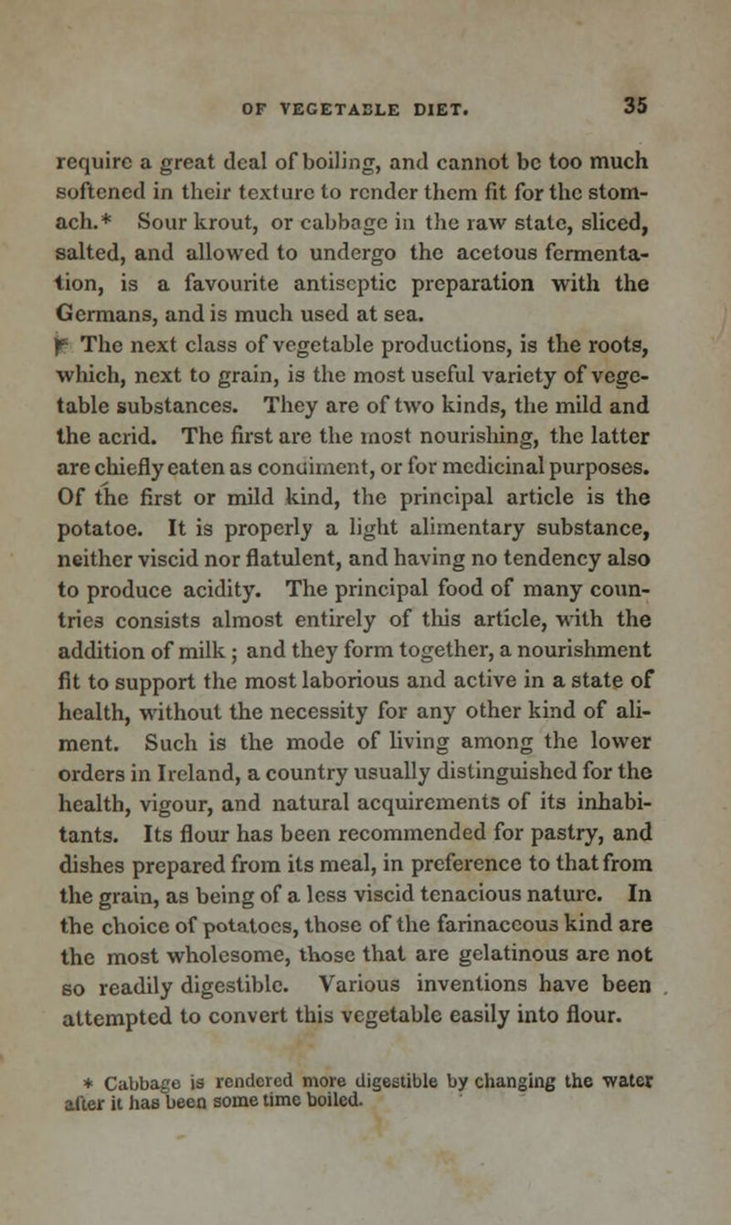 require a great deal of boiling, and cannot be too much softened in their texture to render them fit for the stom- ach.* Sour krout, or cabbage in the raw state, sliced, salted, and allowed to undergo the acetous fermenta- tion, is a favourite antiseptic preparation with the Germans, and is much used at sea. f- The next class of vegetable productions, is the roots, which, next to grain, is the most useful variety of vege- table substances. They are of two kinds, the mild and the acrid. The first are the most nourishing, the latter are chiefly eaten as condiment, or for medicinal purposes. Of the first or mild kind, the principal article is the potatoe. It is properly a light alimentary substance, neither viscid nor flatulent, and having no tendency also to produce acidity. The principal food of many coun- tries consists almost entirely of this article, with the addition of milk; and they form together, a nourishment fit to support the most laborious and active in a state of health, without the necessity for any other kind of ali- ment. Such is the mode of living among the lower orders in Ireland, a country usually distinguished for the health, vigour, and natural acquirements of its inhabi- tants. Its flour has been recommended for pastry, and dishes prepared from its meal, in preference to that from the grain, as being of a less viscid tenacious nature. In the choice of potatoes, those of the farinaceous kind are the most wholesome, those that are gelatinous are not so readily digestible. Various inventions have been attempted to convert this vegetable easily into flour. * Cabbage is rendered more digestible by changing the water after it has been some time boiled.