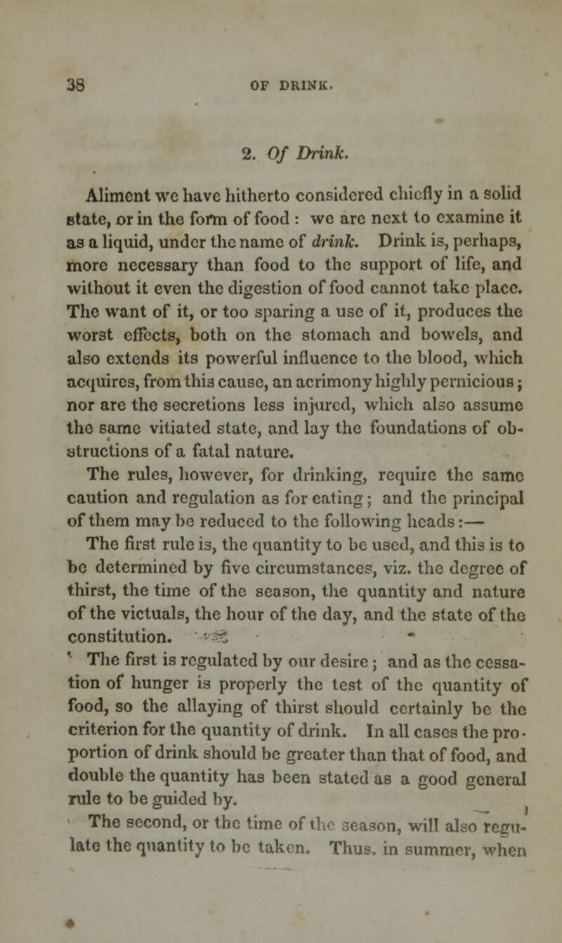 2. Of Drink. Aliment wc have hitherto considered chiefly in a solid Btate, or in the form of food : we arc next to examine it as a liquid, under the name of drink. Drink is, perhaps, more necessary than food to the support of life, and without it even the digestion of food cannot take place. The want of it, or too sparing a use of it, produces the worst effects, both on the stomach and bowels, and also extends its powerful influence to the blood, which acquires, from this cause, an acrimony highly pernicious; nor are the secretions less injured, which also assume the same vitiated state, and lay the foundations of ob- structions of a fatal nature. The rules, however, for drinking, require the same caution and regulation as for eating; and the principal of them may be reduced to the following heads:— The first rule is, the quantity to be used, and this is to be determined by five circumstances, viz. the degree of thirst, the time of the season, the quantity and nature of the victuals, the hour of the day, and the state of the constitution. • ^ ' The first is regulated by our desire; and as the cessa- tion of hunger is properly the test of the quantity of food, so the allaying of thirst should certainly be the criterion for the quantity of drink. In all cases the pro ■ portion of drink should be greater than that of food, and double the quantity has been stated as a good general rule to be guided by. The second, or the time of the season, will also regu- late the quantity to be taken. Thus, in summer, when