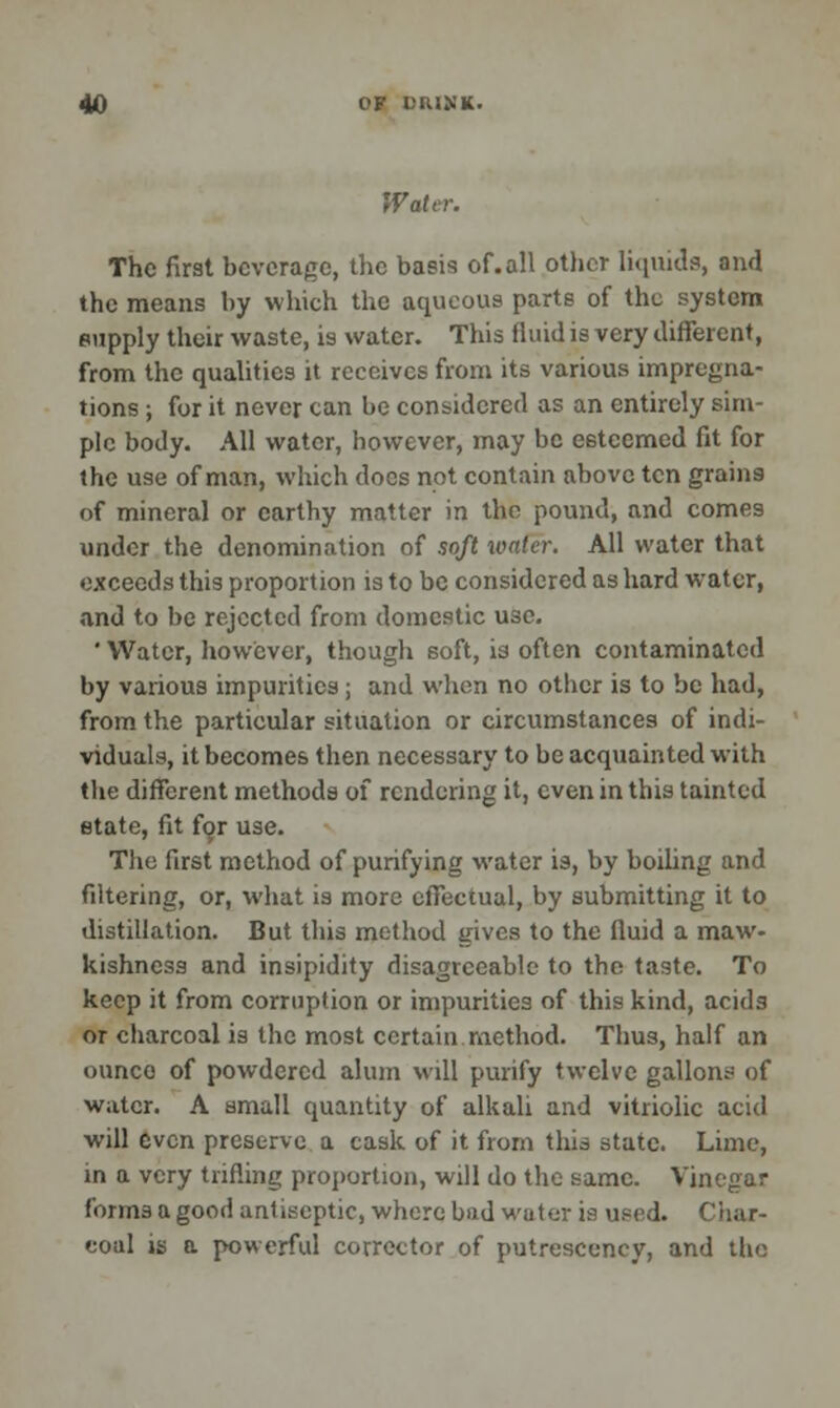 Water. The first beverage, the basis of.all other liquids, and the means by which the aqueous parts of the system supply their waste, is water. This iluid is very different, from the qualities it receives from its various impregna- tions ; for it never can be considered as an entirely sim- ple body. All water, however, may be eeteemed fit for the use of man, which does not contain above ten grains of mineral or earthy matter in the pound, and comes under the denomination of soft water. All water that exceeds this proportion is to be considered as hard water, and to be rejected from domestic use. ' Water, however, though soft, is often contaminated by various impurities; and when no other is to be had, from the particular situation or circumstances of indi- viduals, it becomes then necessary to be acquainted with the different methods of rendering it, even in this tainted state, fit for use. The first method of purifying water is, by boiling and filtering, or, what is more effectual, by submitting it to distillation. But this method gives to the fluid a maw- kishncss and insipidity disagreeable to the taste. To keep it from corruption or impurities of this kind, acids or charcoal is the most certain method. Thus, half an ounco of powdered alum will purify twelve gallons of water. A small quantity of alkali and vitriolic acid will even preserve a cask of it from this state. Lime, in a very trifling proportion, will do the same. Vinegar forms a good antiseptic, where bud water is used. Char- coal is a powerful corrector of putrescency, and the