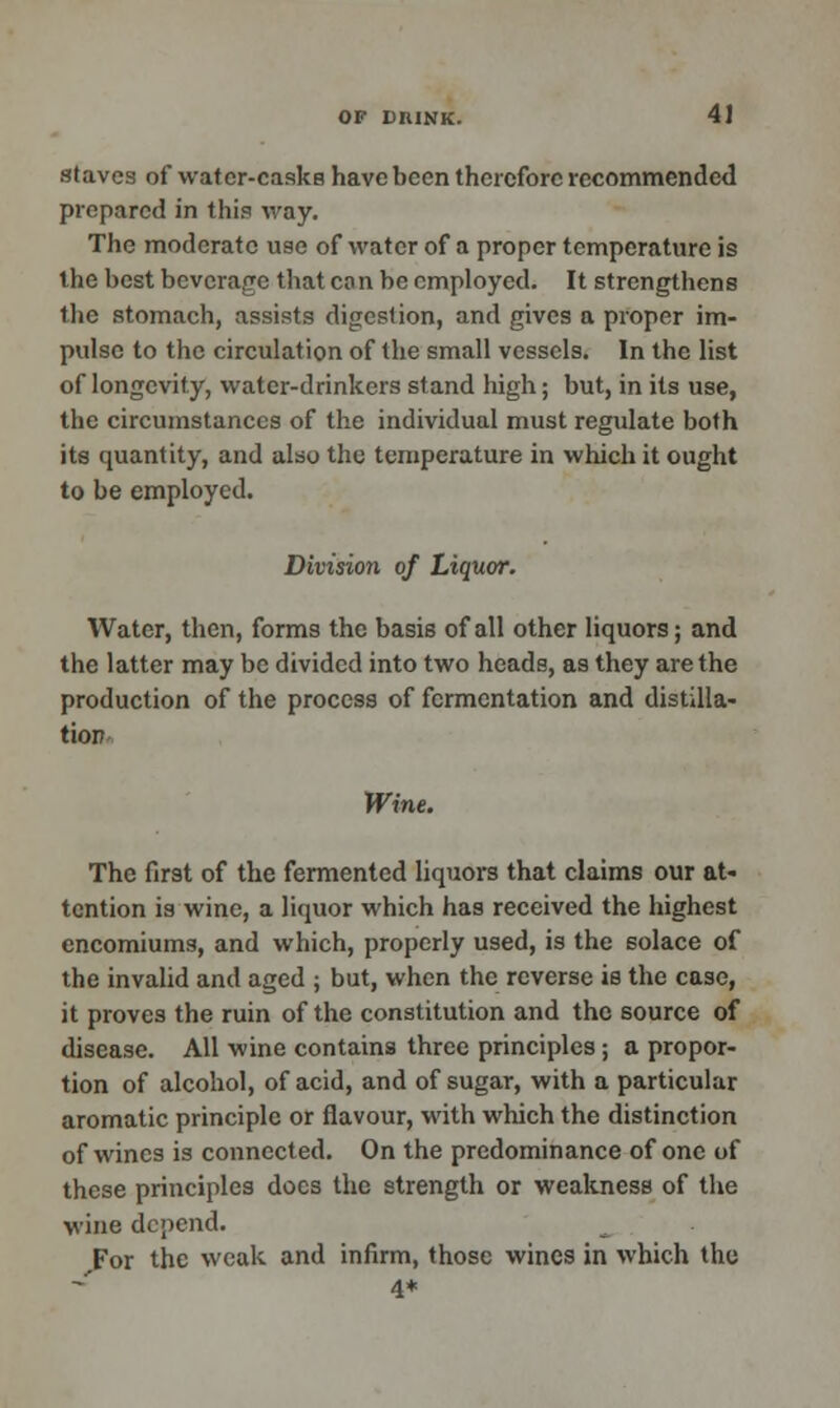 staves of water-casks have been therefore recommended prepared in this way. The moderate use of water of a proper temperature is the best beverage that co n be employed. It strengthens the stomach, assists digestion, and gives a proper im- pulse to the circulation of the small vessels. In the list of longevity, water-drinkers stand high; but, in its use, the circumstances of the individual must regulate both its quantity, and also the temperature in which it ought to be employed. Division of Liquor. Water, then, forms the basis of all other liquors; and the latter may be divided into two heads, as they are the production of the process of fermentation and distilla- tion Wine. The first of the fermented liquors that claims our at- tention is wine, a liquor which has received the highest encomiums, and which, properly used, is the solace of the invalid and aged ; but, when the reverse is the case, it proves the ruin of the constitution and the source of disease. All wine contains three principles; a propor- tion of alcohol, of acid, and of sugar, with a particular aromatic principle or flavour, with which the distinction of wines is connected. On the predominance of one of these principles does the strength or weakness of the wine depend. For the weak and infirm, those wines in which the 4*