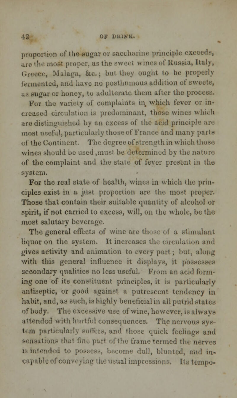 proportion of t'.ie sugar or saccharine principle exceeds, arc the most proper, us the sweet wines of Russia, Italy, Greece, Malaga, &c.; but they ought to be properly fermented, and hatfl no posthumous addition of sweety, us sugar or honey, to adulterate them after the process. For the variety of complaints in which fever or in- creased circulation u predominant, those wines which are distinguished by an excess of the acid principle are most useful, particularly those of France and many parts of the Continent. The degree of strength in which those winer- should lie used,must be determined by the nature of the complaint and the state of fever present in the system. For the real state of health, wines in which the prin- ciples exist in a just proportion arc the most proper. Those that contain their suitable quantity of alcohol or spirit, if not carried to excess, will, on the whole, be the most salutary beverage. The general effects of wine are those of a stimulant liquor on the system. It increases the circulation and gives activity and animation to every part; but, along with this general influence it displays, it possesses secondary qualities no less useful. From an acid funn- ing one of its constituent principles, it is particularly antiseptic, or good against a putrescent tendency in habit, and, as such, is highly beneficial in all putrid states of body. The excessive use of wine, however, is always attended with hurtful consequences. The nervous sys- tem particularly suffers, and those quick feelings and sensation? that fine part of the frame termed the nerves is intended to possess, become dull, blunted, nnd in- capable of conv< ual impressions. Its tempo-