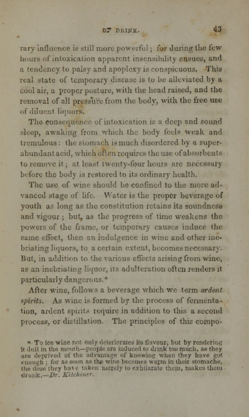 rary influence is stil! more powerful; for during the few hours of intoxication apparent insensibility ensues, and a tendency to palsy and apoplexy is conspicuous. This real state of temporary disease is to be alleviated by a cool air, a proper posture, with the head raised, and the removal of all pressure from the body, with the free use of diluent liquors. The consequence of intoxication is a deep and sound .4eep, awaking from which the body feels weak and tremulous: the stomach is much disordered by a super- abundant acid, which often requires the use of absorbents to remove it; at least twenty-four hours arc necessary before the body is restored to its ordinary health. The use of wine should be confined to the more ad- vanced stage of life. Water is the proper beverage of youth as long as the constitution retains its soundness and vigour ; but, as the progress of time weakens the powers of the frame, or temporary causes induce the same effect, then an indulgence in wine and other ine- briating liquors, to a certain extent, becomes necessary. But, in addition to the various effects arising from wine, as an inebriating liquor, its adulteration often renders it particularly dangerous.* After wine, follows a beverage which we term ardent spirits. As wine is formed by the process of fermenta- tion, ardent spirits require in addition to this a second process, or distillation. The principle's of this compo- * To ice wine not only deteriorates its flavour, but by rendering it ilull in the mouth—people are induced to dnnk too much, as they are deprived of the advantage of knowing when they have got enough ; for as soon ns the wine becomes warm in their stomachs, they have taken merely to exhilarate them, makes them drunk.—Dr. Kitchiner.