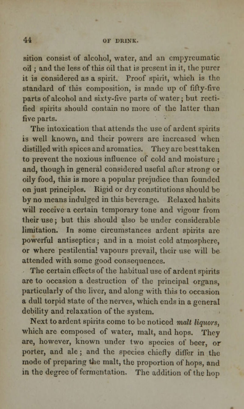 sition consist of alcohol, water, and an empyrcumatic oil; and the less of this oil that is present in it, the purer it is considered as a spirit. Proof spirit, which is the standard of this composition, is made up of fifty-five parts of alcohol and sixty-five parts of water; hut recti- fied spirits should contain no more of the latter than five parts. The intoxication that attends the use of ardent spirits is well known, and their powers are increased when distilled with spices and aromatics. They are best taken to prevent the noxious influence of cold and moisture ; and, though in general considered useful after strong or oily food, this is more a popular prejudice than founded on just principles. Rigid or dry constitutions should bo by no means indulged in this beverage. Relaxed habits will receive a certain temporary tone and vigour from their use; but this should also be under considerable limitation. In some circumstances ardent spirits are powerful antiseptics; and in a moist cold atmosphere, or where pestilential vapours prevail, their use will be attended with some good consequences. The certain effects of the habitual use of ardent spirits are to occasion a destruction of the principal organs, particularly of the liver, and along with this to occasion a dull torpid state of the nerves, which ends in a general debility and relaxation of the system. Next to ardent spirits come to be noticed malt liquors, which arc composed of water, malt, and hops. They are, however, known under two species of beer, or porter, and ale; and the species chiefly differ in the mode of preparing the malt, the proportion of hops, and in the degree of fermentation. The addition of the hop