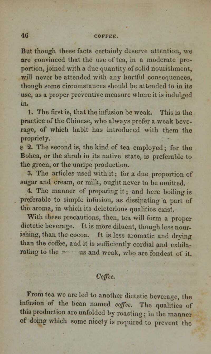 But though these facts certainly deserve attention, wc are convinced that the use of tea, in a moderate pro- portion, joined with a due quantity of solid nourishment, will never be attended with any hurtful consequences, though some circumstances should be attended to in its use, as a proper preventive measure where it is indulged in. 1. The first is, that the infusion be weak. This is the practice of the Chinese, who always prefer a weak beve- rage, of which habit has introduced with them the propriety. £ 2. The second is, the kind of tea employed; for the Bohea, or the shrub in its native state, is preferable to the green, or the unripe production. 3. The articles used with it; for a due proportion of sugar and cream, or milk, ought never to be omitted. 4. The manner of preparing it; and here boiling is preferable to simple infusion, as dissipating a part of the aroma, in which its deleterious qualities exist. With these precautions, then, tea will form a proper dietetic beverage. It is more diluent, though less nour- ishing, than the cocoa. It is less aromatic and drying than the coffee, and it is sufficiently cordial and exhila- rating to the  us and weak, who arc fondest of it. Coffee. From tea we arc led to another dietetic beverage, the infusion of the bean named coffee. The qualities of this production are unfolded by roasting; in the manner of doing which some nicety is required to prevent the