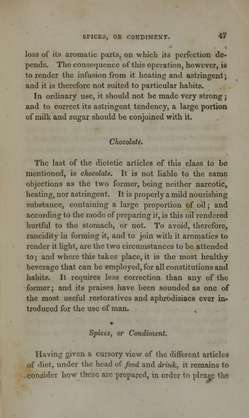 loss of its aromatic parts, on which its perfection de- pends. The consequence of this operation, however, is to render the infusion from it heating and astringent; and it is therefore not suited to particular habits. In ordinary use, it should not be made very strong; and to correct its astringent tendency, a large portion of milk and sugar should be conjoined with it. Chocolate. The last of the dietetic articles of this class to be mentioned, is chocolate. It is not liable to the same objections as the two former, being neither narcotic, heating, nor astringent. It is properly a mild nourishing substance, containing a large proportion of oil; and according to the mode of preparing it, is this oil rendered hurtful to the stomach, or not. To avoid, therefore, rancidity in forming it, and to join with it aromatics to render it light, are the two circumstances to be attended to; and where tins takes place, it is the most healthy beverage that can be employed, for all constitutions and habits. It requires less correction than any of the former; and its praises have been sounded as one of the most useful restoratives and aphrodisiacs ever in- troduced for the use of man. Spices, or Condiment. Having given a cursory view of the different articles of diet, under the head of food and drink, it remains to consider how these arc prepared, in order to please the