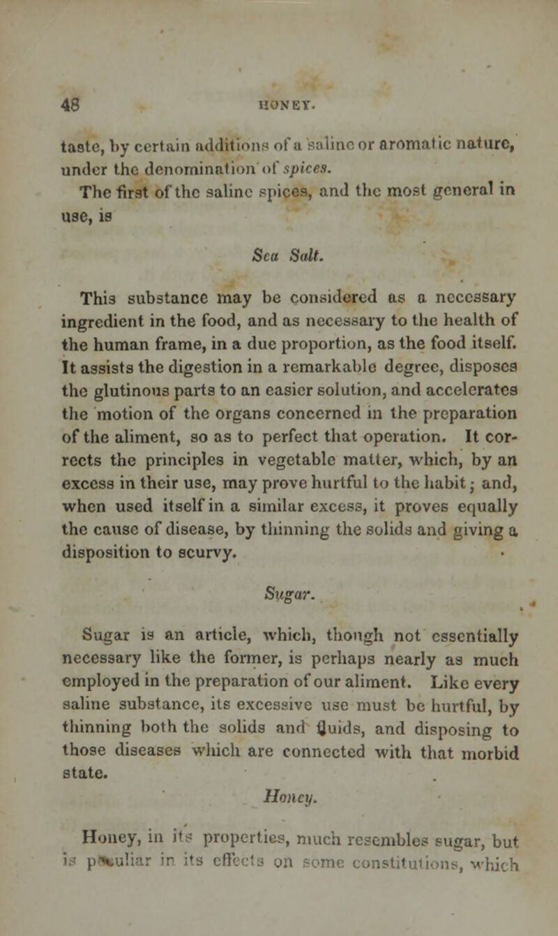 taste, by certain additions of u salineor aromatic nature, under the denomination of spices. The first of the saline spices, and the most general in use, is Sea Salt. This substance may be considered as a necessary ingredient in the food, and as necessary to the health of the human frame, in a due proportion, as the food itself. It assists the digestion in a remarkable degree, disposes the glutinous parts to an easier solution, and accelerates the motion of the organs concerned in the preparation of the aliment, so as to perfect that operation. It cor- rects the principles in vegetable matter, which, by an excess in their use, may prove hurtful to the habit j and, when used itself in a similar excess, it proves equally the cause of disease, by thinning the solids and giving a disposition to scurvy. Sugar. Sugar is an article, which, though not essentially necessary like the former, is perhaps nearly as much employed in the preparation of our aliment. Like every saline substance, its excessive use must be hurtful, by thinning both the solids and fluids, and disposing to those diseases which are connected with that morbid state. Honey. Honey, in its properties, much resembles sugar, but constitutions, which