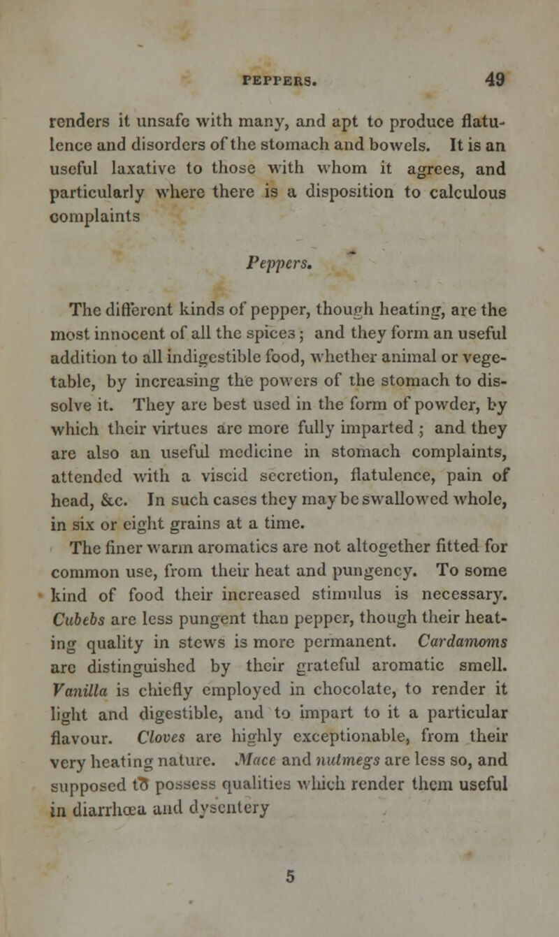 renders it unsafe with many, and apt to produce flatu- lence and disorders of the stomach and bowels. It is an useful laxative to those with whom it agrees, and particularly where there is a disposition to calculous complaints Peppers. The different kinds of pepper, though heating, are the most innocent of all the spices; and they form an useful addition to all indigestible food, whether animal or vege- table, by increasing the powers of the stomach to dis- solve it. They are best used in the form of powder, by which their virtues arc more fully imparted ; and they are also an useful medicine in stomach complaints, attended with a viscid secretion, flatulence, pain of head, &c. In such cases they may be swallowed whole, in six or eight grains at a time. The finer warm aromatics are not altogether fitted for common use, from their heat and pungency. To some kind of food their increased stimulus is necessary. Cubebs are less pungent than pepper, though their heat- ing quality in stews is more permanent. Cardamoms arc distinguished by their grateful aromatic smell. Vanilla is chiefly employed in chocolate, to render it light and digestible, and to impart to it a particular flavour. Cloves are highly exceptionable, from their very heating nature. Mace and nutmegs are less so, and supposed f8 possess qualities which render them useful in diarrhoea and dysentery