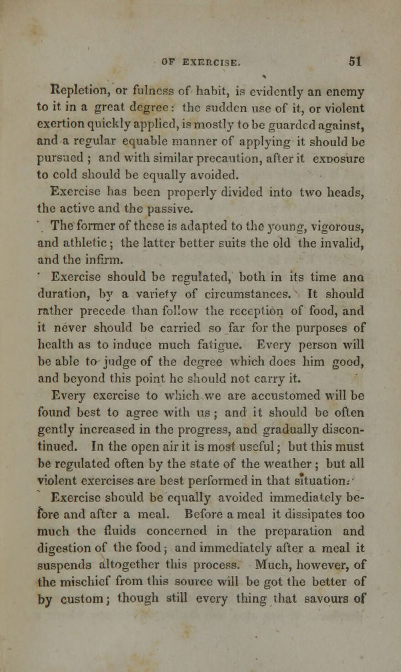 Repletion, or fulness of habit, is evidently an enemy to it in a great degree : the sudden use of it, or violent exertion quickly applied, is mostly to be guarded against, and a regular equable manner of applying it should be pursued ; and with similar precaution, after it exDosurc to cold should be equally avoided. Exercise has been properly divided into two heads, the active and the passive. The former of these is adapted to the young, vigorous, and athletic; the latter better suits the old the invalid, and the infirm. ' Exercise should be regulated, both in its time ana duration, by a variety of circumstances. It should rather precede than follow the reception of food, and it never should be carried so far for the purposes of health as to induce much fatigue. Every person will be able to judge of the degree which does him good, and beyond this point he should not carry it. Every exercise to which we are accustomed will be found best to agree with us; and it should be often gently increased in the progress, and gradually discon- tinued. In the open air it is most useful; but this must be regulated often by the state of the weather; but all violent exercises are best performed in that situation.- Exercise should be equally avoided immediately be- fore and after a meal. Before a meal it dissipates too much the fluids concerned in the preparation and digestion of the food; and immediately after a meal it suspends altogether this process. Much, however, of the mischief from this source will be got the better of by custom; though still every thing that savours of