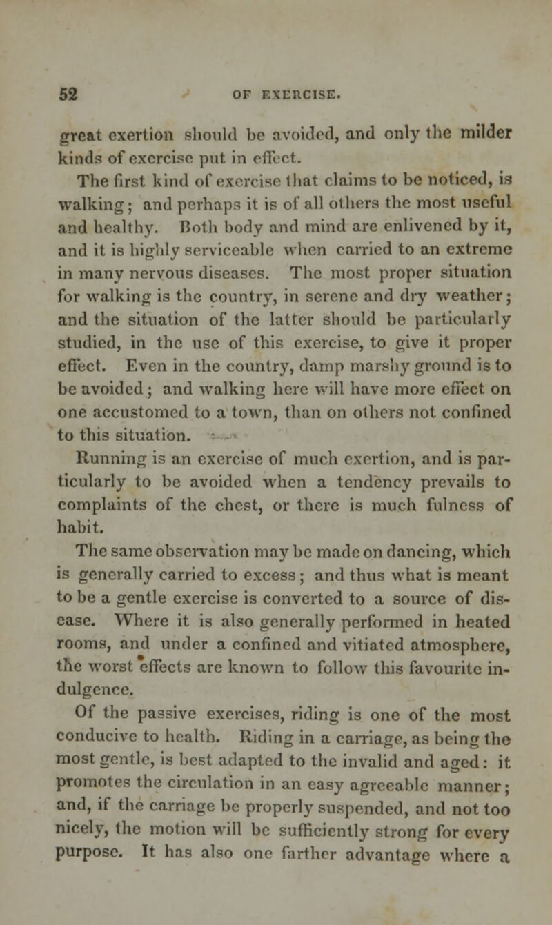 great exertion should be avoided, and only llie milder kinds of exercise put in effect. The first kind of exercise that claims to be noticed, is walking; and perhaps it is of all others the most useful and healthy. Both body and mind are enlivened by it, and it is highly serviceable when carried to an extreme in many nervous diseases. The most proper situation for walking is the country, in serene and dry weather; and the situation of the latter should he particularly studied, in the use of this exercise, to give it proper effect. Even in the country, damp marshy ground is to be avoided; and walking here will have more effect on one accustomed to a town, than on others not confined to this situation. Running is an exercise of much exertion, and is par- ticularly to be avoided when a tendency prevails to complaints of the chest, or there is much fulness of habit. The same observation may be made on dancing, which is generally carried to excess; and thus what is meant to be a gentle exercise is converted to a source of dis- ease. Where it is also generally performed in heated rooms, and under a confined and vitiated atmosphere, the worst effects are known to follow this favourite in- dulgence. Of the passive exercises, riding is one of the most conducive to health. Riding in a carriage, as being the most gentle, is best adapted to the invalid and aged: it promotes the circulation in an easy agreeable manner; and, if the carriage be properly suspended, and not too nicely, the motion wiil be sufficiently strong for every purpose. It has also one fnrther advantage where a