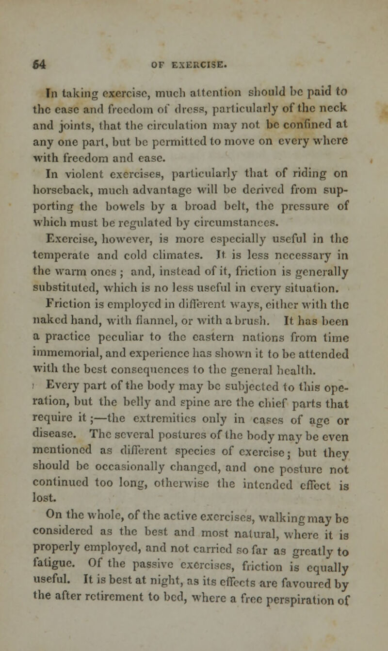 In taking exercise, much attention should be paid to the ease and freedom of dress, particularly of the neck and joints, that the circulation may not be confined at any one part, but be permitted to move on every where with freedom and ease. In violent exercises, particularly that of riding on horseback, much advantage will be derived from sup- porting the bowels by a broad belt, the pressure of which must be regulated by circumstances. Exercise, however, is more especially useful in the temperate and cold climates. Jt is less necessary in the warm ones ; and, instead of it, friction is generally substituted, which is no less useful in every situation. Friction is employed in different ways, either with the naked hand, with flannel, or with a brush. It has been a practice peculiar to the eastern nations from time immemorial, and experience has shown it to be attended with the best consequences to the general health. i Every part of the body may be subjected to this ope- ration, but the belly and spine are the chief parts that require it;—the extremities only in cases of age or disease. The several postures of the body may be even mentioned as different species of exercise; but they should be occasionally changed, and one posture not continued too long, otherwise the intended effect is lost. On the whole, of the active exercises, walking may be considered as the best and most natural, where it 13 properly employed, and not carried so far as greatly to fatigue. Of the passive exercises, friction is equally useful. It is best at night, as its effects are favoured by the after retirement to bed, where a free perspiration of