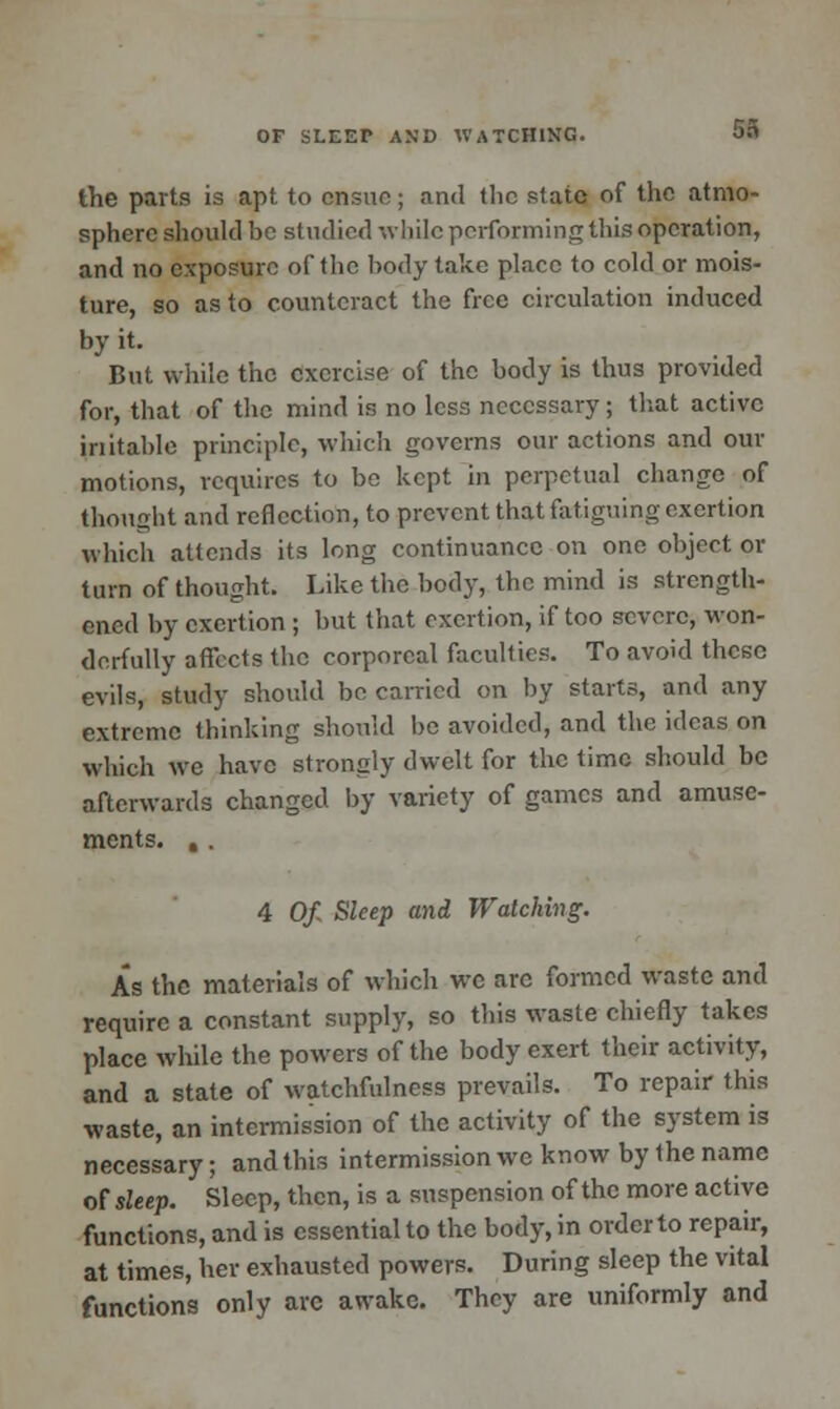 SI the parts is apt to cnsne; and the slate of the atmo- sphere should be studied while performing this operation, and no exposure of the body take place to cold or mois- ture, so as to counteract the free circulation induced by it. But while the exercise of the body is thus provided for, that of the mind is no less necessary; that active initable principle, which governs our actions and our motions, requires to be kept in perpetual change of thought and reflection, to prevent that fatiguing exertion which attends its long continuance on one object or turn of thought. Like the body, the mind is strength- ened by exertion ; but that exertion, if too severe, won- derfully affects the corporeal faculties. To avoid these evils, study should be carried on by starts, and any extreme thinking should be avoided, and the ideas on which we have strongly dwelt for the time should be afterwards changed by variety of games and amuse- ments. , . 4 Of. Sleep and Watching. As the materials of which we arc formed waste and require a constant supply, so this waste chiefly takes place while the powers of the body exert their activity, and a state of watchfulness prevails. To repair this waste, an intermission of the activity of the system is necessary; and this intermission we know by the name of sleep. Sleep, then, is a suspension of the more active functions, and is essential to the body, in order to repair, at times, her exhausted powers. During sleep the vital functions only arc awake. They are uniformly and