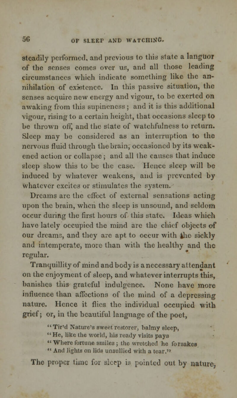 steadily performed, and previous to this slate a languor of the senses comes over us, and all those leading circumstances which indicate something like the an- nihilation of existence. In this passive situation, the senses acquire new energy and vigour, to be exerted on awaking from this supineness ; and it is this additional vigour, rising to a certain height, that occasions sleep to be thrown off, and the slate of watchfulness to return. Sleep may be considered as an interruption to the nervous fluid through the brain, occasioned by its weak- ened action or collapse; and all the causes that induce sleep show this to be the case. Hence sleep will be induced by whatever weakens, and is prevented by whatever cxcitc3 or stimulates the system. Dreams arc the effect of external sensations acting upon the brain, when the sleep is unsound, and seldom occur during the first hours of this state. Ideas which have lately occupied the mind arc the chief objects of our dreams, and they arc apt to occur with the sickly and intemperate, more than with the healthy and the regular. Tranquillity of mind and body is a necessary attendant on the enjoyment of sleep, and whatever interrupts this, banishes this grateful indulgence. None have more influence than affections of the mind of a depressing nature. Hence it flics the individual occupied with grief; or, in the beautiful language of the poet,  Tir'd Nature's sweet restorer, halmy sleep,  He, like the world, his ready visits pays  Where fortune smiles ; the wretched he forsakes  And lights on lids unsullied with a tear. The proper time for sleep is pointed out by nature,