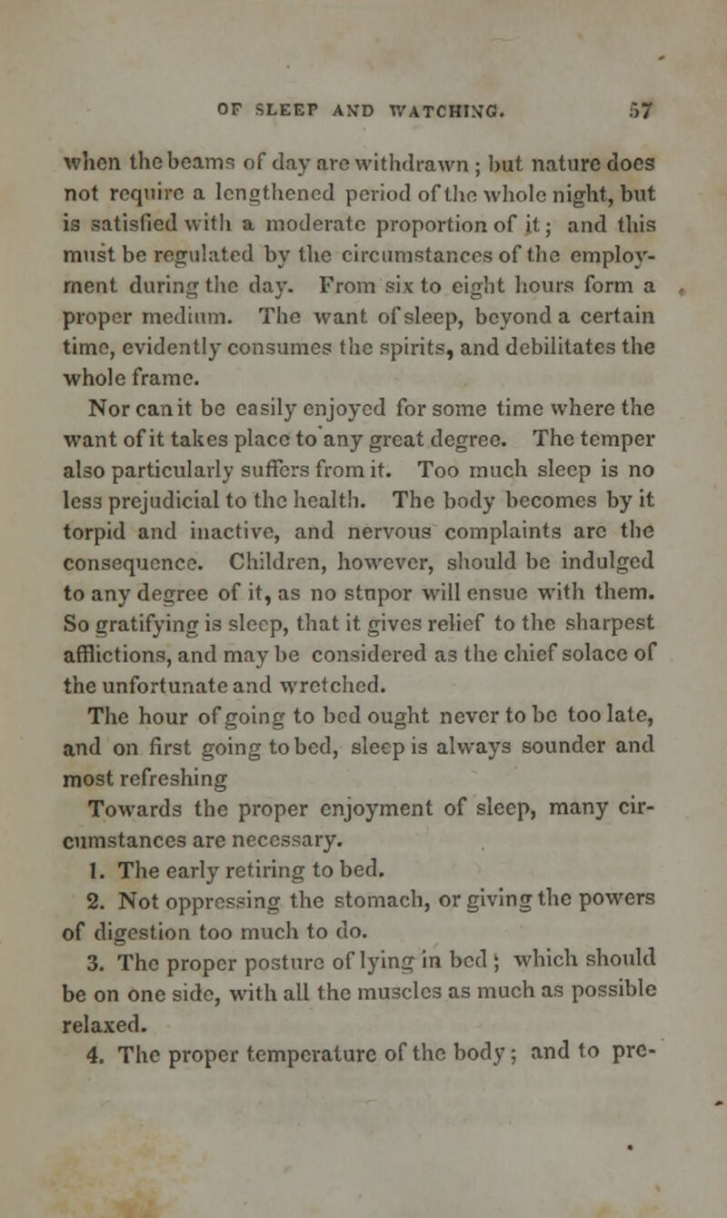 when the beams of day are withdrawn ; hut nature does not require a lengthened period of the whole night, but is satisfied with a moderate proportion of it • and this must be regulated by the circumstances of the employ- ment during the day. From six to eight hours form a proper medium. The want of sleep, beyond a certain time, evidently consumes the spirits, and debilitates the whole frame. Nor can it be easily enjoyed for some time where the want of it takes place to any great degree. The temper also particularly suffers from it. Too much sleep is no less prejudicial to the health. The body becomes by it torpid and inactive, and nervous complaints arc the consequence. Children, however, should be indulged to any degree of it, as no stnpor will ensue with them. So gratifying is sleep, that it gives relief to the sharpest afflictions, and may be considered as the chief solace of the unfortunate and wretched. The hour of going to bed ought never to be too late, and on first going to bed, sleep is always sounder and most refreshing Towards the proper enjoyment of sleep, many cir- cumstances are necessary. 1. The early retiring to bed. 2. Not oppressing the stomach, or giving the powers of digestion too much to do. 3. The proper posture of lying in bed ; which should be on one side, with all the muscles as much as possible relaxed. 4. The proper temperature of the body; and to pre-