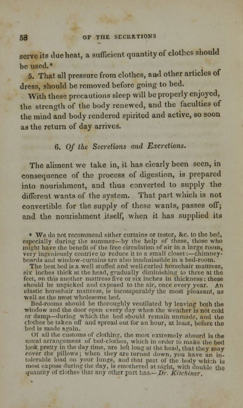 serve its due heat, a sufficient, quantity of clothes should be used.* 5. That all pressure from clothes, and other articles of dress, should be removed before going to bed. With these precautions sleep will be properly enjoyed, the strength of the body renewed, and the faculties of the mind and body rendered spirited and active, so soon as the return of day arrives. 6. Of the Secretions and Excretions. The aliment wc take in, it has clearly been seen, in consequence of the process of digestion, is prepared into nourishment, and thus converted to supply the different wants of the system. That part which is not convertible for the supply of these wants, passes off; and the nourishment itself, when it has supplied its * We do not recommend either curtains or tester, &c. to the bed, especially during the summer—by the help of these, those who might have the benefit of the free circulation of ;iir in a large room, very ingeniously contrive to reduce it to a small closet:—chimney- boards and window-curtains are also inadmissible in a bed-room. The best bed is a well stuffed and well curled horsehair mattress, six inches thick at the head, gradually diminishing to three at the feet, on this another mattress fiye or six inches in thickness: these should be unpicked and exposed to the air, once every year. An clastic horsehair mattress, is incomparably the most pleasant, as well as tho nrost wholesome bed. Bed-rooms should he thoroughly ventilated by leaving both tho window and the door open every day when the weather is not cold or damp—during which the bed should remain unmade, and the clothes be taken off and spread out for an hour, at least, before the bed is made again. 01 all the customs oT clothing, the most extremely absurd is the usual arrangement uf bed-clothes, which in order to make the bed look pretty in the day time, are left long at the head, that they may cover the pillows; when they are turned down, you have an in- tolerable load on your lungs, and that part of the body which i:i most expose during the day, is smothered at night, with double tho quantity of clothes that any other part has.— Dr. Kitchiner,
