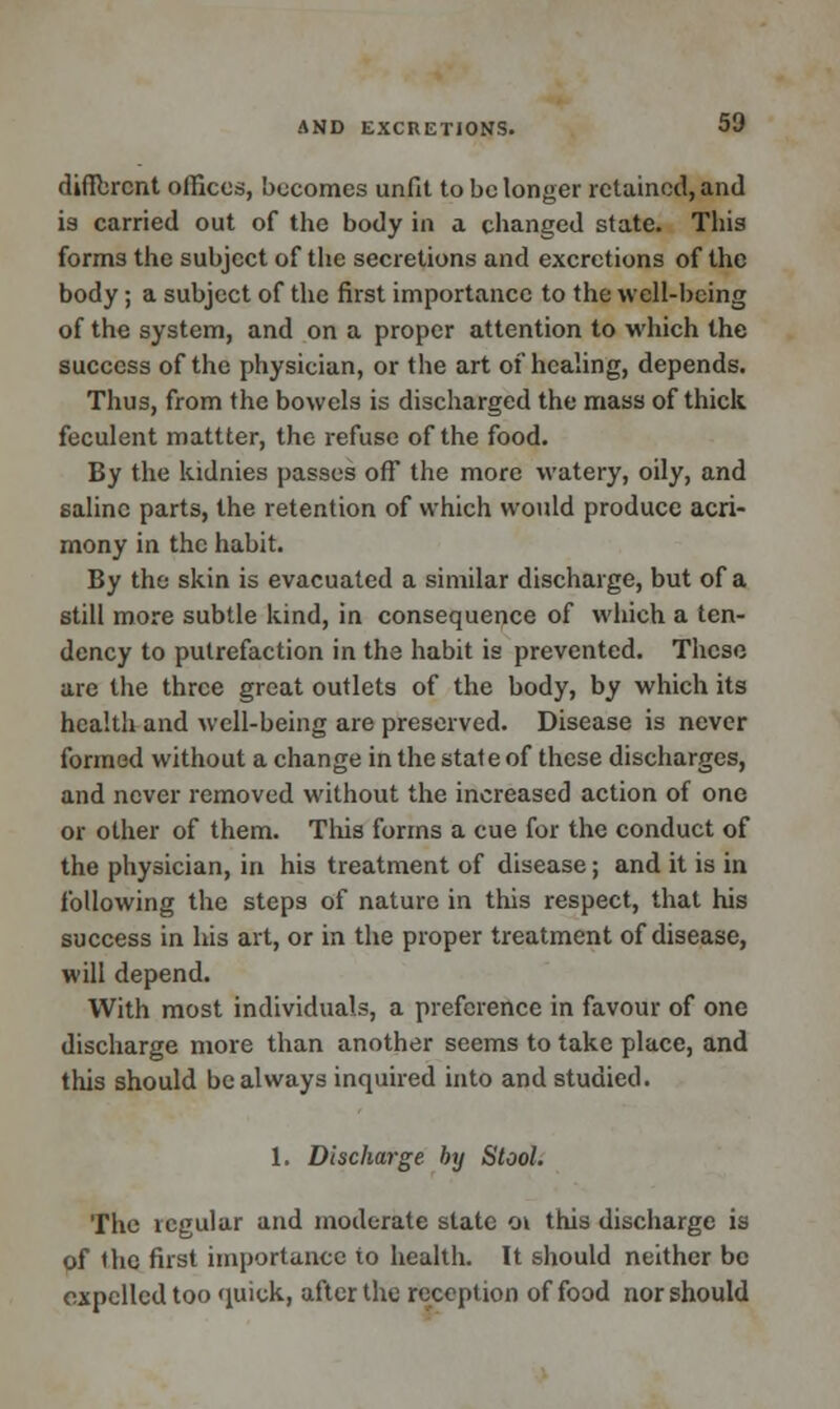 diflbrcnt offices, becomes unfit to be longer retained, and is carried out of the body in a changed state. This forms the subject of the secretions and excretions of the body; a subject of the first importance to the well-being of the system, and on a proper attention to which the success of the physician, or the art of healing, depends. Thus, from the bowels is discharged the mass of thick feculent mattter, the refuse of the food. By the kidnies passes off the more watery, oily, and saline parts, the retention of which would produce acri- mony in the habit. By the skin is evacuated a similar discharge, but of a still more subtle kind, in consequence of which a ten- dency to putrefaction in the habit is prevented. These are the three great outlets of the body, by which its health and well-being are preserved. Disease is never formed without a change in the state of these discharges, and never removed without the increased action of one or other of them. This forms a cue for the conduct of the physician, in his treatment of disease; and it is in following the steps of nature in this respect, that his success in his art, or in the proper treatment of disease, will depend. With most individuals, a preference in favour of one discharge more than another seems to take place, and this should be always inquired into and studied. 1. Discharge by Stool. The regular and moderate state o\ this discharge is of the first importance to health. It should neither be expelled too quick, after the reception of food nor should