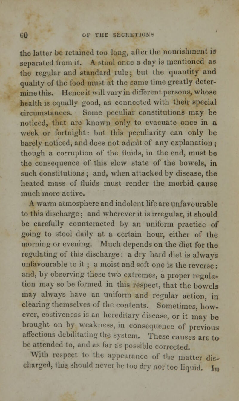the latter be retained too long, niter the nourishment is separated from it. A stool onee a day is mentioned as the regular and standard rule; but the quantity and quality of the food must at the same time greatly deter- mine this. Hence it will vary in different persons, whoso health is equally good, as connected with their special circumstances. Some peculiar constitutions may be noticed, that are known only to evacuate once in a week or fortnight: but this peculiarity can only be barely noticed, and does not admit of any explanation ; though a corruption of the fluids, in the end, must be the consequence of this slow state of the bowels, in such constitutions ; and, when attacked by disease, the heated mass of fluids must render the morbid cause much more active. A warm atmosphere and indolent life are unfavourable to this discharge ; and wherever it is irregular, it should be carefully counteracted by an uniform practice of going to stool daily at a certain hour, either of the morning or evening. Much depends on the diet for the regulating of this discharge: a dry hard diet is always unfavourable to it ; a moist and soft one is the reverse: and, by observing these two extremes, a proper regula- tion may so be formed in this respect, that the bowels may always have an uniform and regular action, in clearing themselves of the contents. Sometimes, how- ever, costivencss is an hereditary disease, or it may be brought on by weakness, in consequence of previous affections debilitating the system. These causes are to- be attended to, and as far as possible corrected. With respect to the appearance of the matter dis- charged, this should never be loo dry nor too liquid. In