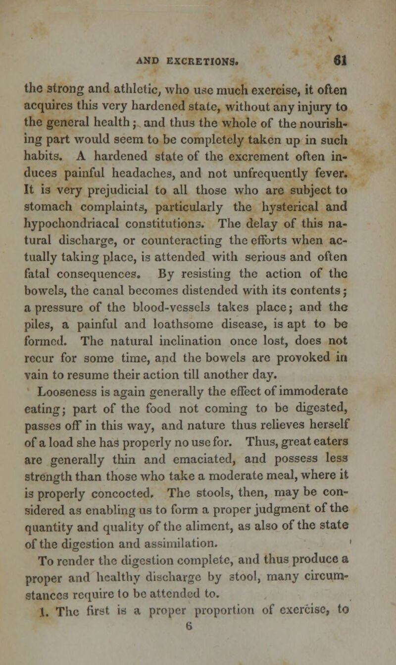 the strong and athletic, who use much exercise, it often acquires this very hardened state, without any injury to the general health; and thus the whole of the nourish- ing part would seem to be completely taken up in such habits. A hardened state of the excrement often in- duces painful headaches, and not unfrequently fever. It is very prejudicial to all those who are subject to stomach complaints, particularly the hysterical and hypochondriacal constitutions. The delay of this na- tural discharge, or counteracting the efforts when ac- tually taking place, is attended with serious and often fatal consequences. By resisting the action of the bowels, the canal becomes distended with its contents; a pressure of the blood-vessel3 takes place; and the piles, a painful and loathsome disease, is apt to be formed. The natural inclination once lost, does not recur for some time, and the bowels are provoked in vain to resume their action till another day. Looseness is again generally the effect of immoderate eating; part of the food not coming to be digested, passes off in this way, and nature thus relieves herself of a load she has properly no use for. Thus, great eaters are generally thin and emaciated, and possess less strength than those who take a moderate meal, where it is properly concocted. The stools, then, may be con- sidered as enabling us to form a proper judgment of the quantity and quality of the aliment, as also of the state of the digestion and assimilation. To render the digestion complete, and thus produce a proper and healthy discharge by stool, many circum- stances require to be attended to. 1. The first is a proper proportion of exercise, to 6