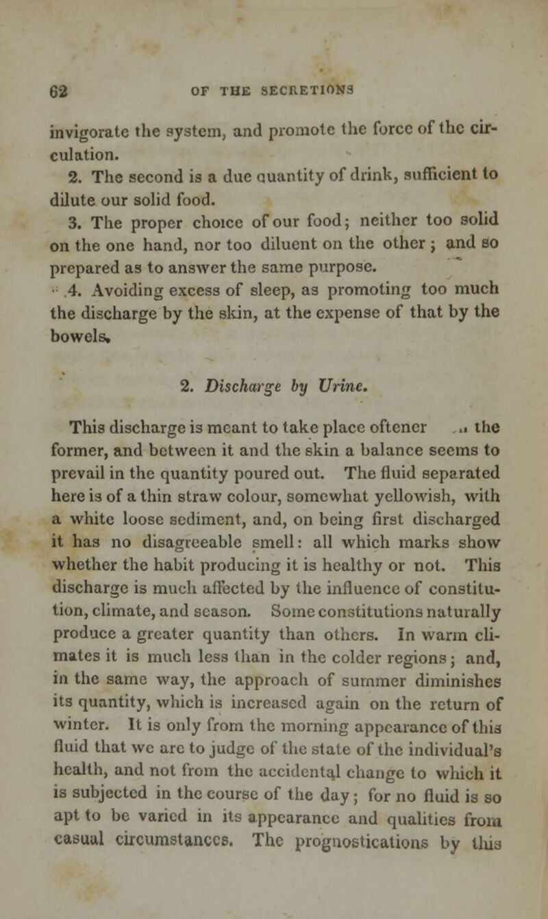invigorate the system, and promote the force of the cir- culation. 2. The second is a due quantity of drink, sufficient to dilute our solid food. 3. The proper choice of our food; neither too solid on the one hand, nor too diluent on the other j and so prepared as to answer the same purpose. • 4. Avoiding excess of sleep, as promoting too much the discharge by the skin, at the expense of that by the bowels, 2. Discharge by Urine. This discharge is meant to take place oftencr ,. the former, and between it and the skin a balance seems to prevail in the quantity poured out. The fluid separated here is of a thin straw colour, somewhat yellowish, with a white loose sediment, and, on being first discharged it has no disagreeable smell: all which marks show whether the habit producing it is healthy or not. This discharge is much affected by the influence of constitu- tion, climate, and season. Some constitutions naturally produce a greater quantity than others. In warm cli- mates it is much less than in the colder regions; and, In the same way, the approach of summer diminishes its quantity, which is increased again on the return of winter. It is only from the morning appearance of this fluid that we arc to judge of the state of the individual's health, and not from the accidental change to which it is subjected in the course of the day; for no fluid is so apt to be varied in its appearance and qualities from casual circumstances. The prognostications by lliia