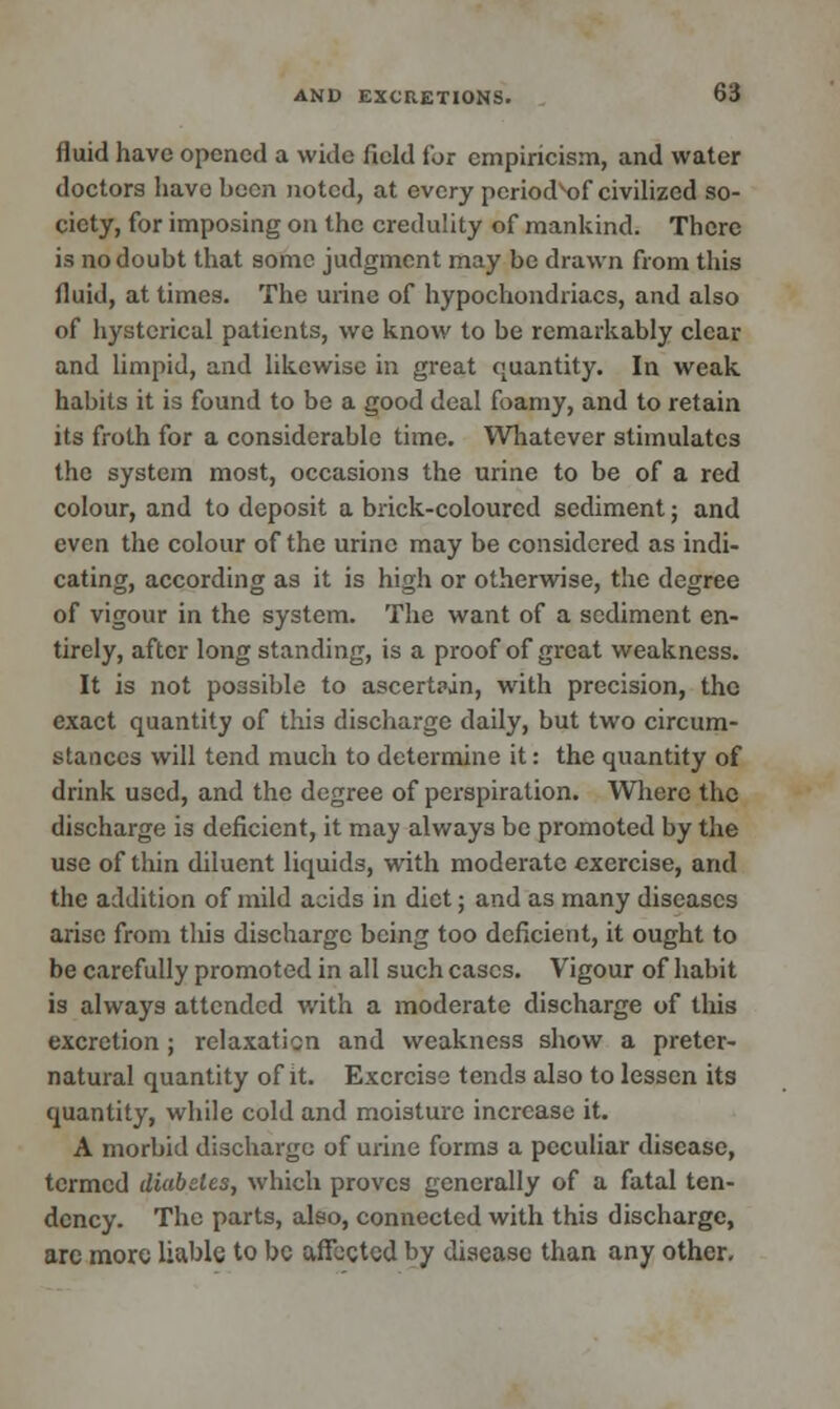 fluid have opened a wide field for empiricism, and water doctors have been noted, at every period^f civilized so- ciety, for imposing on the credulity of mankind. There is no doubt that some judgment may be drawn from this fluid, at times. The mine of hypochondriacs, and also of hysterical patients, we know to be remarkably clear and limpid, and likewise in great quantity. In weak habits it is found to be a good deal foamy, and to retain its froth for a considerable time. Whatever stimulates the system most, occasions the urine to be of a red colour, and to deposit a brick-coloured sediment; and even the colour of the urine may be considered as indi- cating, according as it is high or otherwise, the degree of vigour in the system. The want of a sediment en- tirely, after long standing, is a proof of great weakness. It is not possible to ascertpjn, with precision, the exact quantity of this discharge daily, but two circum- stances will tend much to determine it: the quantity of drink used, and the degree of perspiration. Where the discharge is deficient, it may always be promoted by the use of thin diluent liquids, with moderate exercise, and the addition of mild acids in diet; and as many diseases arise from this discharge being too deficient, it ought to be carefully promoted in all such cases. Vigour of habit is always attended with a moderate discharge of this excretion; relaxation and weakness show a preter- natural quantity of it. Exercise tends also to lessen its quantity, while cold and moisture increase it. A morbid discharge of urine forms a peculiar disease, termed diabetes, which proves generally of a fatal ten- dency. The parts, also, connected with this discharge, arc more liable to be affected by disease than any other.
