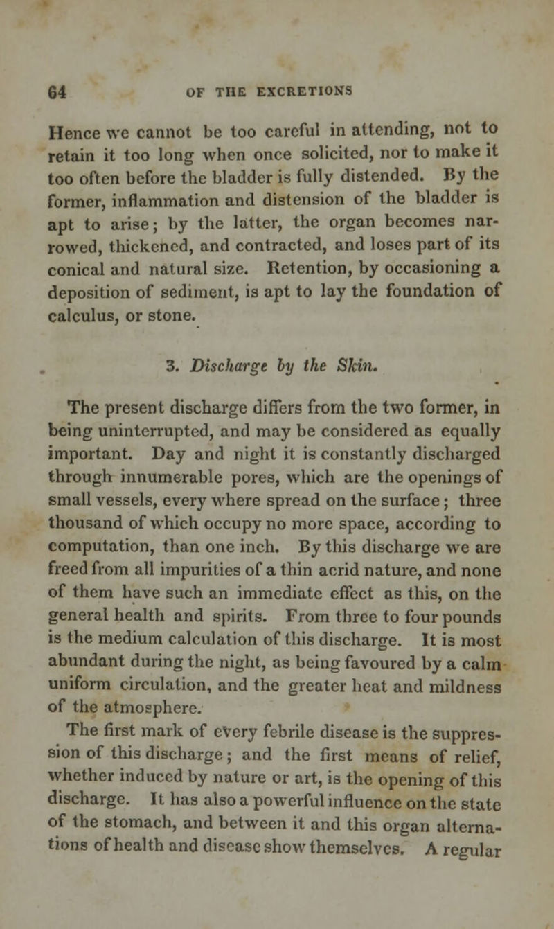 Hence we cannot be too careful in attending, not to retain it too long when once solicited, nor to make it too often before the bladder is fully distended. By the former, inflammation and distension of the bladder is apt to arise; by the latter, the organ becomes nar- rowed, thickened, and contracted, and loses part of its conical and natural size. Retention, by occasioning a deposition of sediment, is apt to lay the foundation of calculus, or stone. 3. Discharge by the Skin. The present discharge diners from the two former, in being uninterrupted, and may be considered as equally important. Day and night it is constantly discharged through innumerable pores, which are the openings of small vessels, every where spread on the surface; three thousand of which occupy no more space, according to computation, than one inch. By this discharge we are freed from all impurities of a thin acrid nature, and none of them have such an immediate effect as this, on the general health and spirits. From three to four pounds is the medium calculation of this discharge. It is most abundant during the night, as being favoured by a calm uniform circulation, and the greater heat and mildness of the atmosphere. The first mark of every febrile disease is the suppres- sion of this discharge; and the first means of relief, whether induced by nature or art, is the opening of this discharge. It has also a powerful influence on the state of the stomach, and between it and this organ alterna- tions of health and disease show themselves. A regular