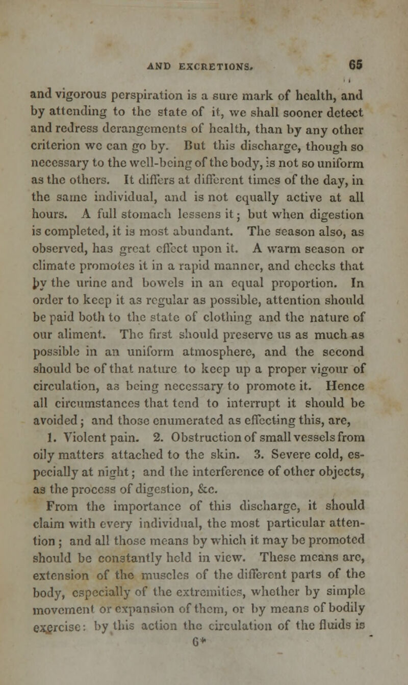 and vigorous perspiration is a sure mark of health, and by attending to the state of it, we shall sooner detect and redress derangements of health, than by any other criterion we can go by. But this discharge, though so necessary to the well-being of the body, is not so uniform as the others. It differs at different times of the day, in the same individual, and is not equally active at all hours. A full stomach lessens it; but when digestion is completed, it is most abundant. The season also, as observed, has great effect upon it. A warm season or climate promotes it in a rapid manner, and checks that by the urine and bowels in an equal proportion. In order to keep it as regular as possible, attention should be paid both to the state of clothing and the nature of our aliment. The first should preserve us as much as possible in an uniform atmosphere, and the second should be of that nature to keep up a proper vigour of circulation, a3 being necessary to promote it. Hence all circumstances that tend to interrupt it should be avoided; and those enumerated as effecting this, are, 1. Violent pain. 2. Obstruction of small vessels from oily matters attached to the skin. 3. Severe cold, es- pecially at night; and the interference of other objects, as the process of digestion, &c. From the importance of this discharge, it should claim with every individual, the most particular atten- tion ; and all those means by which it may be promoted should be constantly held in view. These means arc, extension of the muscles of the different parts of the body, especially of the extremities, whether by simple movement or expansion of them, or by means of bodily exercise: by this action the circulation of the fluids in G*
