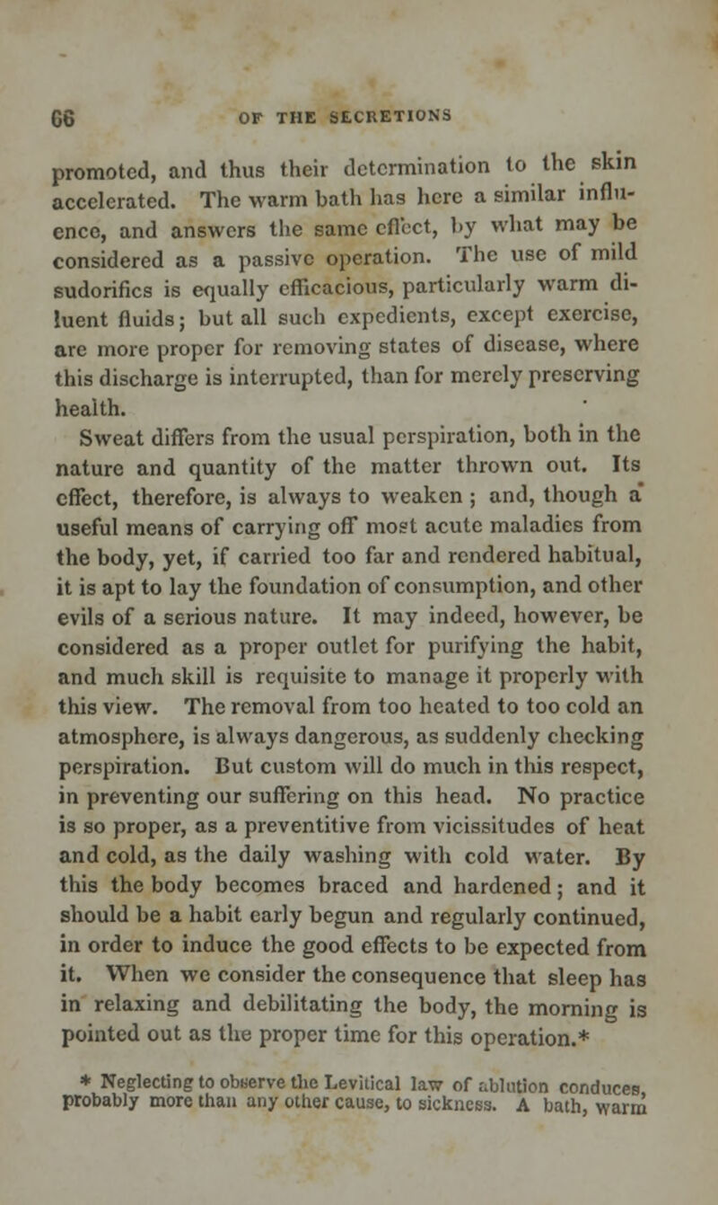 promoted, and thus their determination to the skin accelerated. The warm bath has here a similar influ- ence, and answers the same cfl'ect, by what may be considered as a passive operation. The use of mild sudorifics is equally efficacious, particularly warm di- luent fluids; but all such expedients, except exercise, are more proper for removing states of disease, where this discharge is interrupted, than for merely preserving health. Sweat differs from the usual perspiration, both in the nature and quantity of the matter thrown out. Its effect, therefore, is always to weaken ; and, though a* useful means of carrying off most acute maladies from the body, yet, if carried too far and rendered habitual, it is apt to lay the foundation of consumption, and other evils of a serious nature. It may indeed, however, be considered as a proper outlet for purifying the habit, and much skill is requisite to manage it properly with this view. The removal from too heated to too cold an atmosphere, is always dangerous, as suddenly checking perspiration. But custom will do much in this respect, in preventing our suffering on this head. No practice is so proper, as a preventitive from vicissitudes of heat and cold, as the daily washing with cold water. By this the body becomes braced and hardened; and it should be a habit early begun and regularly continued, in order to induce the good effects to be expected from it. When we consider the consequence that sleep has in relaxing and debilitating the body, the morning is pointed out as the proper time for this operation.* * Neglecting to obaerve the Levitical law of ablution conduces probably more than any other cause, to sickness. A bath, warm