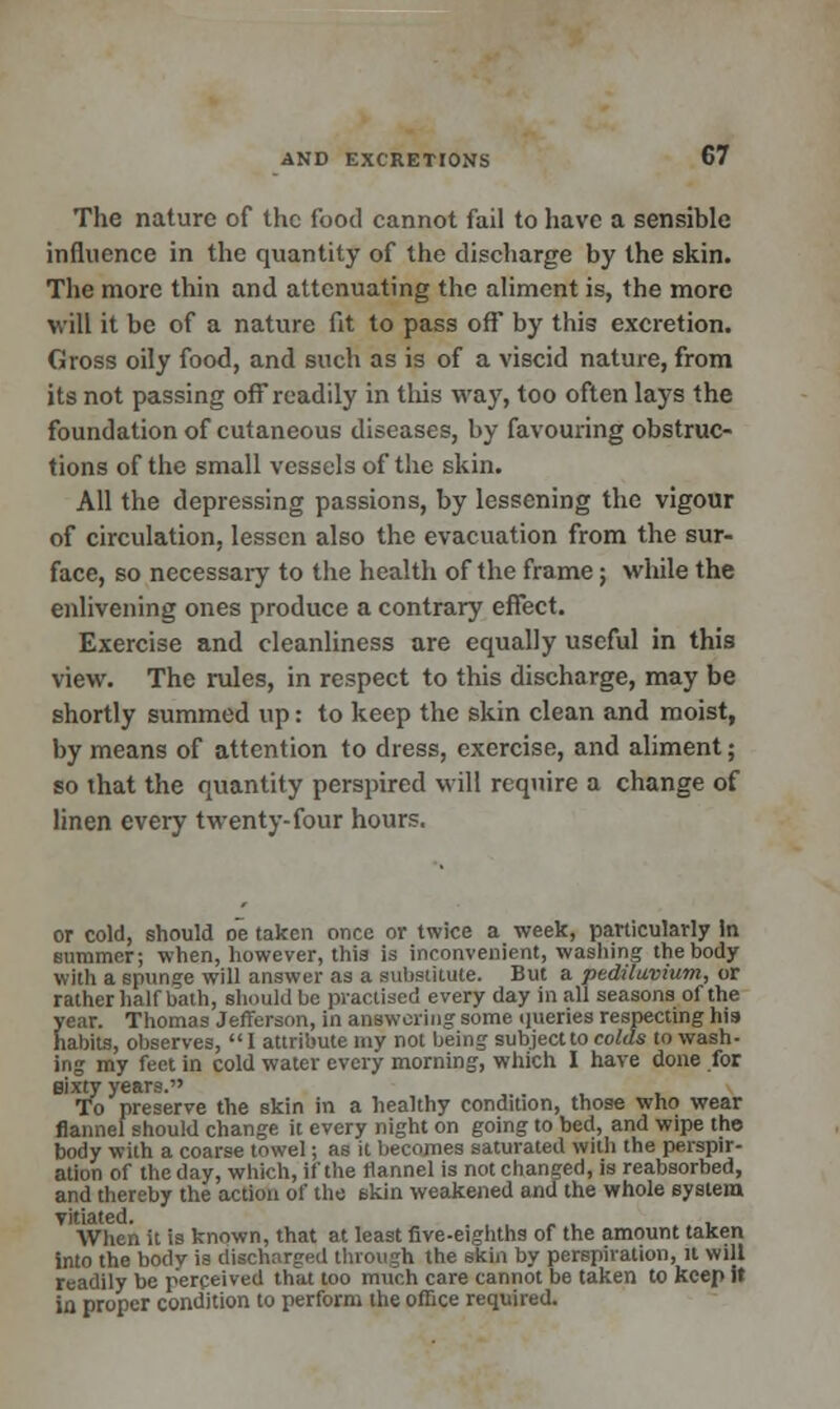 The nature of the food cannot fail to have a sensible influence in the quantity of the discharge by the skin. The more thin and attenuating the aliment is, the more will it be of a nature fit to pass off by this excretion. Gross oily food, and such as is of a viscid nature, from its not passing off readily in this way, too often lays the foundation of cutaneous diseases, by favouring obstruc- tions of the small vessels of the skin. All the depressing passions, by lessening the vigour of circulation, lessen also the evacuation from the sur- face, so necessaiy to the health of the frame; while the enlivening ones produce a contrary effect. Exercise and cleanliness are equally useful in this view. The rules, in respect to this discharge, may be shortly summed up: to keep the skin clean and moist, by means of attention to dress, exercise, and aliment; so that the quantity perspired will require a change of linen every twenty-four hours. or cold, should oe taken once or twice a week, particularly In summer; when, however, this is inconvenient, washing the body with a spunge will answer as a substitute. But a pediluvium, or rather half bath, should be practised every day in all seasons of the year. Thomas Jefferson, in answering some queries respecting his habits, observes, I attribute my not being subject to colds to wash- ing my feet in cold water every morning, which I have done for sixty years. To preserve the skin in a healthy condition, those who wear flannel should change it every night on going to bed, and wipe the body with a coarse towel; as it becomes saturated with the perspir- ation of the day, which, if the flannel is not changed, is reabsorbed, and thereby the action of the skin weakened and the whole system vitiated. „ , , When it is known, that at least five-eighths of the amount taken into the body is discharged through the skin by perspiration, it will readily be perceived that too much care cannot be taken to keep it in proper condition to perform the office required.