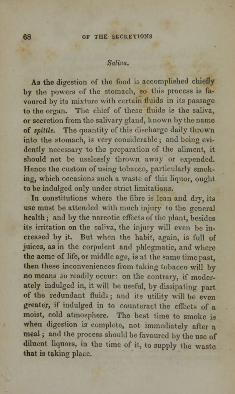 Salivu. As the digestion of the food is accomplished chiefly by the powers of the stomach, so this process is fa- voured by itd mixture with certain fluids in its passage to the organ. The chief of these fluids is the saliva, or secretion from the salivary gland, known by the name of spillle. The quantity of this discharge daily thrown into the stomach, is very considerable; and being evi- dently necessary to the preparation of the aliment, it should not be uselessly thrown away or expended. Hence the custom of using tobacco, particularly smok- ing, which occasions such a waste of this liquor, ought to be indulged only under strict limitations. In constitutions where the fibre is lean and dry, its use must be attended with much injury to the general health; and by the narcotic effects of the plant, besides its irritation on the sahva, tho injury will even be in- creased by it. But when the habit, again, is full of juices, as in the corpulent and phlegmatic, and where the acme of life, or middle age, is at the same time past, then these inconveniences from taking tobacco will by no means so readily occur: on the contrary, if moder- ately indulged in, it will be useful, by dissipating part of the redundant fluids; and its utility will be even greater, if indulged in to counteract the effects of a moist, cold atmosphere. Tho best time to smoke is when digestion is complete, not immediately after a meal; and the process should be favoured by the use of diluent liquors, in the time of it, to supply the waste that is taking place.
