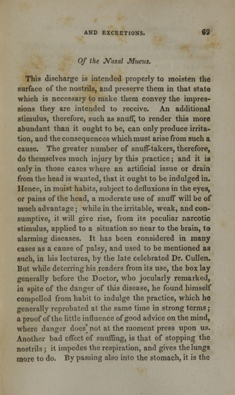 Of the Nasal Mucus. This discharge is intended properly to moisten the surface of the nostrils, and preserve them in that state which is necessary to make them convey the impres- sions they are intended to receive. An additional stimulus, therefore, such as snuff, to render this more abundant than it ought to be, can only produce irrita- tion, and the consequences which must arise from such a cause. The greater number of snuff-takers, therefore, do themselves much injury by this practice; and it is only in those cases where an artificial issue or drain from the head is wanted, that it ought to be indulged in. Hence, in moist habits, subject to defluxions in the eyes, or pains of the head, a moderate use of snuff will be of much advantage ; while in the irritable, weak, and con- sumptive, it will give rise, from its peculiar narcotic stimulus, applied to a situation so near to the brain, to alarming diseases. It has been considered in many cases as a cause of palsy, and used to be mentioned a3 such, in his lectures, by the late celebrated Dr. Cullen. But while deterring his readers from its use, the box lay generally before the Doctor, who jocularly remarked, in spite of the danger of this disease, he found himself compelled from habit to indulge the practice, which he generally reprobated at the same time in strong terms; a proof of the little influence of good advice on the mind, where danger does] not at the moment press upon us. Another bad effect of snuffing, is that of stopping the nostrils ; it impedes the respiration, and gives the lungs more to do. By passing also into the stomach, it is the