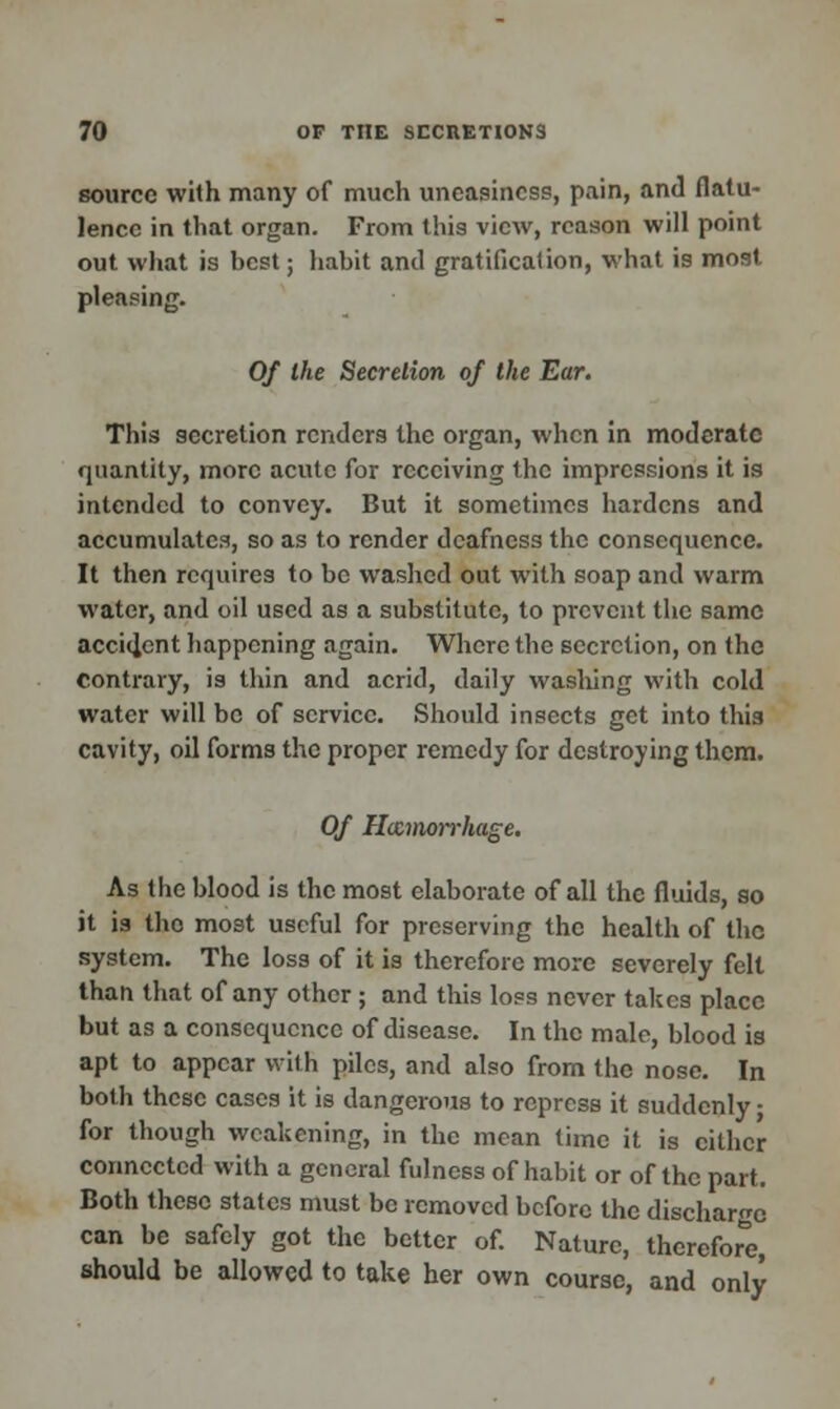 source with many of much uneasiness, pain, and flatu- lence in that organ. From this view, reason will point out what is hest; habit anil gratification, what is most pleasing. Of the Secretion of the Ear. This secretion renders the organ, when in moderate quantity, more acute for receiving the impressions it is intended to convey. But it sometimes hardens and accumulates, so as to render deafness the consequence. It then requires to be washed out with soap and warm water, and oil used as a substitute, to prevent the same accident happening again. Where the secretion, on the contrary, is thin and acrid, daily washing with cold water will be of service. Should insects get into this cavity, oil forms the proper remedy for destroying them. Of Hemorrhage. As the blood is the most elaborate of all the fluids, so it is the most useful for preserving the health of the system. The loss of it is therefore more severely felt than that of any other ; and this loss never takes place but as a consequence of disease. In the male, blood is apt to appear with piles, and also from the nose. In both these cases it is dangerous to repress it suddenly; for though weakening, in the mean time it is cither connected with a general fulness of habit or of the part. Both these states must be removed before the discharge can be safely got the better of. Nature, therefore, should be allowed to take her own course, and only