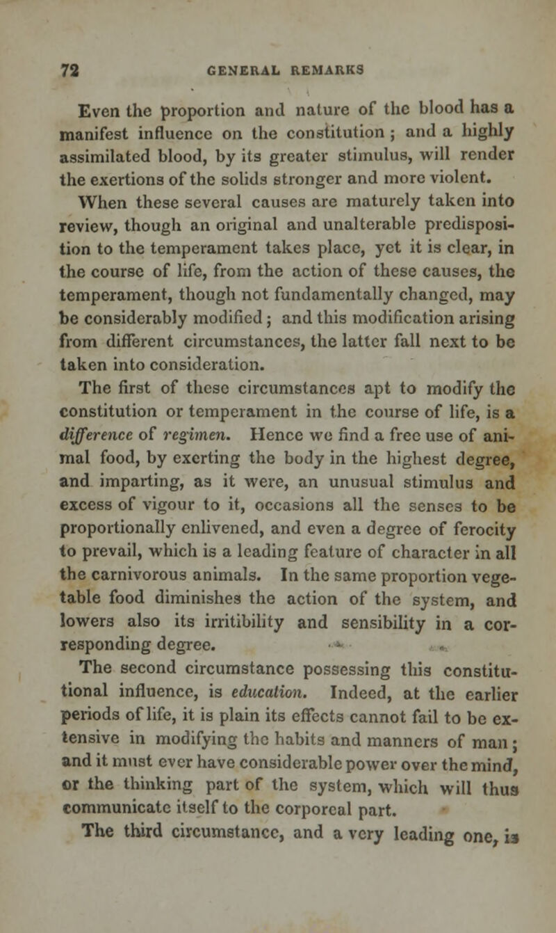 Even the proportion ami nature of the blood has a manifest influence on the constitution ; and a highly assimilated blood, by its greater stimulus, will render the exertions of the solids stronger and more violent. When these several causes are maturely taken into review, though an original and unalterable predisposi- tion to the temperament takes place, yet it is clear, in the course of life, from the action of these causes, the temperament, though not fundamentally changed, may be considerably modified; and this modification arising from different circumstances, the latter fall next to be taken into consideration. The first of these circumstances apt to modify the constitution or temperament in the course of life, is a difference of regimen. Hence we find a free use of ani- mal food, by exerting the body in the highest degree, and imparting, as it were, an unusual stimulus and excess of vigour to it, occasions all the senses to be proportionally enlivened, and even a degree of ferocity to prevail, which is a leading feature of character in all the carnivorous animals. In the same proportion vege- table food diminishes the action of the system, and lowers also its irritibility and sensibility in a cor- responding degree. The second circumstance possessing this constitu- tional influence, is education. Indeed, at the earlier periods of life, it is plain its effects cannot fail to be ex- tensive in modifying the habits and manners of man ; and it must ever have considerable power over the mind, or the thinking part of the system, which will thus communicate itself to the corporeal part. The third circumstance, and a very leading one is