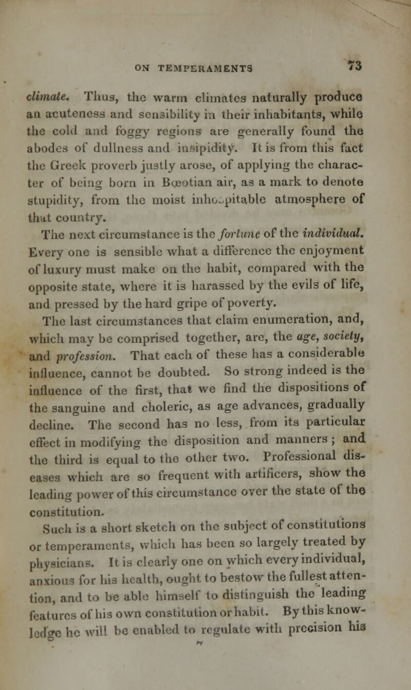 ON TEMPERAMENTS '•> climate. Thug, the warm climates naturally produce an acuteness and sensibility in their inhabitants, while the cold and foggy regions are generally found the abodes of dullness and insipidity. It is from this fact the Greek proverb justly arose, of applying the charac- ter of being born in Boeotian air, as a mark to denote stupidity, from the moist inhospitable atmosphere of that country. The next circumstance is the fortune of the individual. Every one is sensible what a difference the enjoyment of luxury must make on the habit, compared with the opposite state, where it is harassed by the evils of life, and pressed by the hard gripe of poverty. The last circumstances that claim enumeration, and, which may be comprised together, arc, the age, society, and profession. That each of these has a considerable influence, cannot be doubted. So strong indeed is the influence of the first, that we find the dispositions of the sanguine and choleric, as age advances, gradually decline. The second has no less, from its particular effect in modifying the disposition and manners ; and the third is equal to the other two. Professional dis- eases which are so frequent with artificers, show the leading power of this circumstance over the state of the constitution. Such is a short sketch on the subject of constitutiona or temperaments, which has been so largely treated by physician?. It is clearly one on which every individual, anxious for his health, ought to bestow the fullest atten- tion, and to be able himself to distinguish the leading features of his own constitution or habit. By this know- ledge he will be enabled to regulate with precision hia