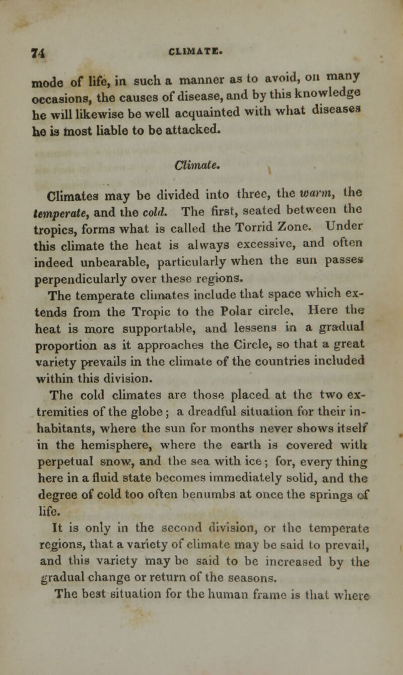 mode of life, in such a manner as to avoid, on many occasions, the causes of disease, and by this knowledge he will likewise be well acquainted with what diseases he is most liable to be attacked. Climate. Climates may be divided into three, the warm, the temperate, and the cold. The first, seated between the tropics, forms what is called the Torrid Zone. Under this climate the heat is always excessive, and often indeed unbearable, particularly when the sun passes perpendicularly over these regions. The temperate climates include that space which ex- tends from the Tropic to the Polar circle. Here the heat is more supportable, and lessens in a gradual proportion as it approaches the Circle, so that a great variety prevails in the climate of the countries included within this division. The cold climates are those placed at the two ex- tremities of the globe ; a dreadful situation for their in- habitants, where the sun for months never shows itself in the hemisphere, where the earth is covered with perpetual snow, and the sea with ice; for, every thing here in a fluid state becomes immediately solid, and the degree of cold too often benumbs at once the springs of life. It is only in the second division, or the temperate regions, that a variety of climate may be said to prevail, and this variety may be said to be increased by the gradual change or return of the seasons. The best situation for the human frame is that where