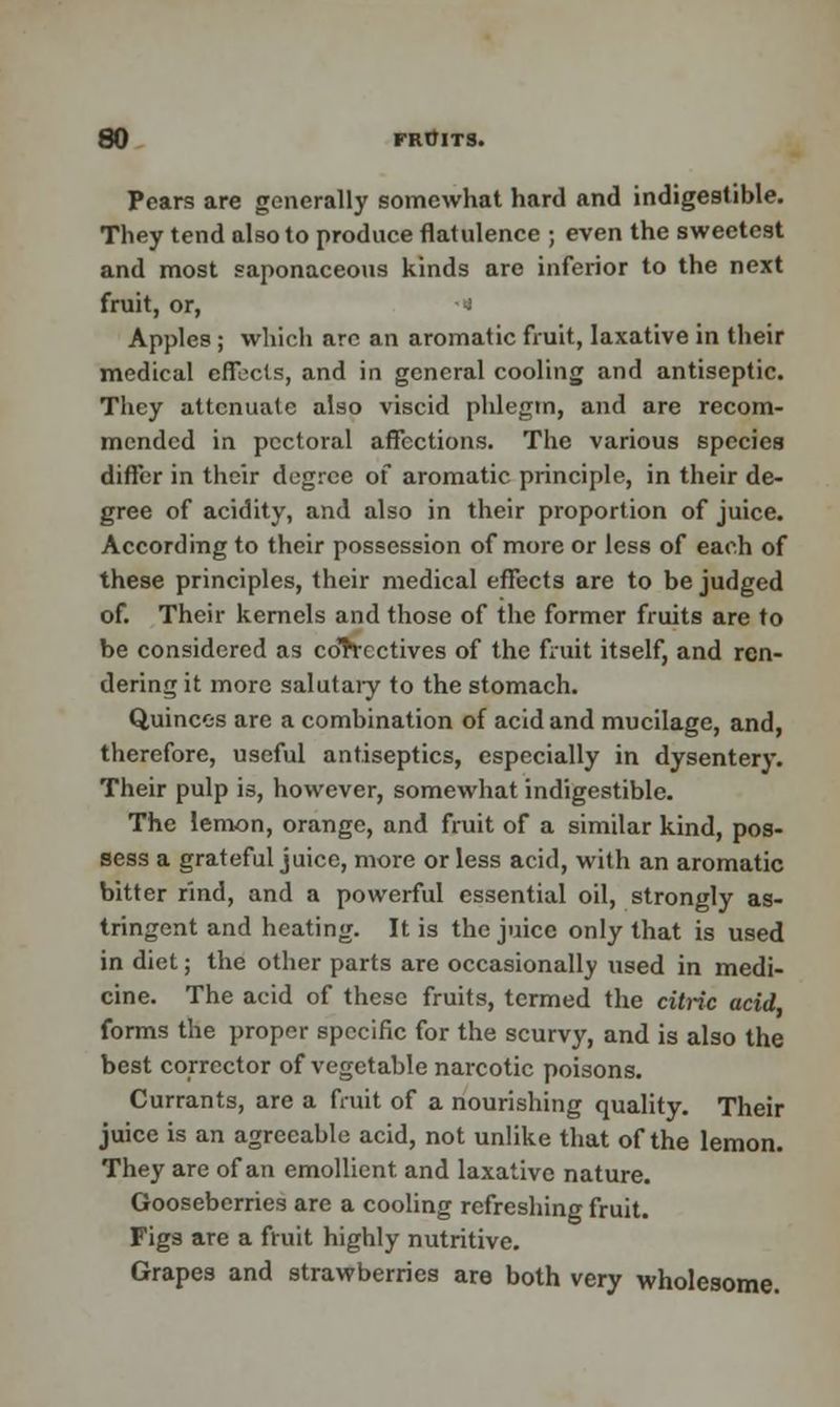 Pears are generally somewhat hard and indigestible. They tend also to produce flatulence ; even the sweetest and most saponaceous kinds are inferior to the next fruit, or, » Apples ; which are an aromatic fruit, laxative in their medical effects, and in general cooling and antiseptic. They attenuate also viscid phlegm, and are recom- mended in pectoral affections. The various species differ in their degree of aromatic principle, in their de- gree of acidity, and also in their proportion of juice. According to their possession of more or less of each of these principles, their medical effects are to be judged of. Their kernels and those of the former fruits are to be considered as co'rVcctives of the fruit itself, and ren- dering it more salutary to the stomach. Quinces are a combination of acid and mucilage, and, therefore, useful antiseptics, especially in dysentery. Their pulp is, however, somewhat indigestible. The lemon, orange, and fruit of a similar kind, pos- sess a grateful juice, more or less acid, with an aromatic bitter rind, and a powerful essential oil, strongly as- tringent and heating. It is the juice only that is used in diet; the other parts are occasionally used in medi- cine. The acid of these fruits, termed the citric acid forms the proper specific for the scurvy, and is also the best corrector of vegetable narcotic poisons. Currants, are a fruit of a nourishing quality. Their juice is an agreeable acid, not unlike that of the lemon. They are of an emollient and laxative nature. Gooseberries are a cooling refreshing fruit. Figs are a fruit highly nutritive. Grapes and strawberries are both very wholesome.
