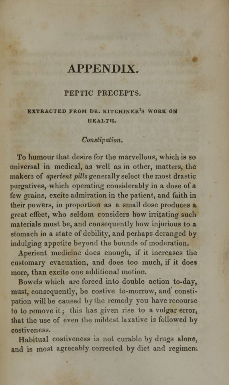 APPENDIX. PEPTIC PRECEPTS. EXTRACTED FROM DR. KITCHINER's WORK ON HEALTH. Constipation. To humour that desire for the marvellous, which is so universal in medical, as well as in other, matters, the maker3 of aperient pills generally select the most drastic purgatives, which operating considerably in a dose of a few grains, excite admiration in the patient, and faith in their powers, in proportion as a small dose produces a great effect, who seldom considers how irritating such materials must be, and consequently how injurious to a stomach in a state of debility, and perhaps deranged by indulging appetite beyond the bounds of moderation. Aperient medicine does enough, if it increases the customary evacuation, and does too much, if it does more, than excite one additional motion. Bowels which are forced into double action to-day, must, consequently, be costive to-morrow, and' consti- pation will be caused by the remedy you have recourse to to remove it; this has given rise to a vulgar error, that the use of even the mildest laxative is followed by costiveness. Habitual costiveness is not curable by drugs alone, and is most agreeably corrected by diet and regimen,