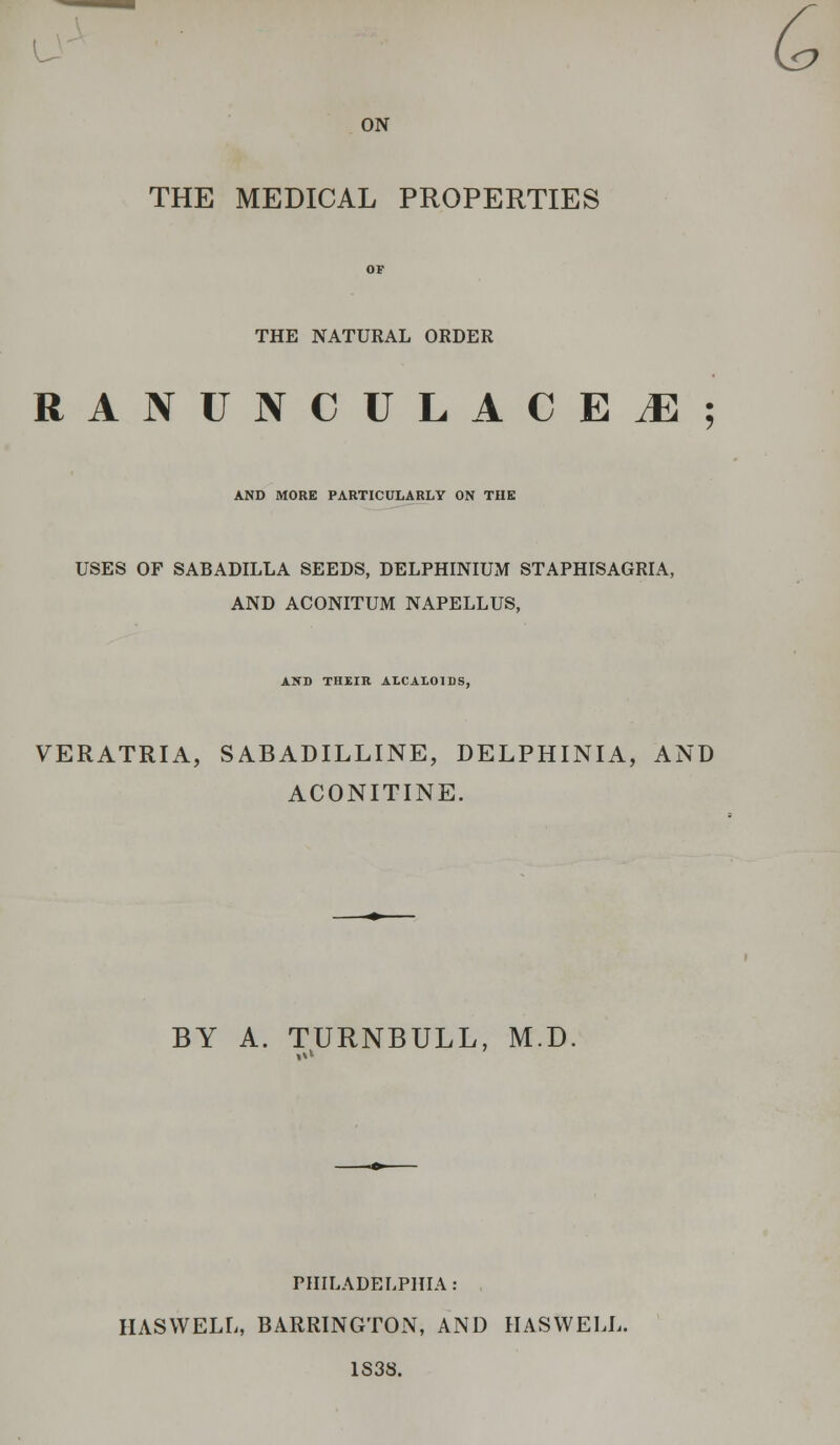 L- ON THE MEDICAL PROPERTIES THE NATURAL ORDER RANUNCULACEiE; AND MORE PARTICULARLY ON THE USES OF SABADILLA SEEDS, DELPHINIUM STAPHISAGRIA, AND ACONITUM NAPELLUS, AND THEIR ALCALOIDS, VERATRIA, SABADILLINE, DELPHINIA, AND ACONITINE. BY A. TURNBULL, M.D PHILADELPHIA: HASVVELL, BARRINGTON, AND HASWELL. 1S38. G