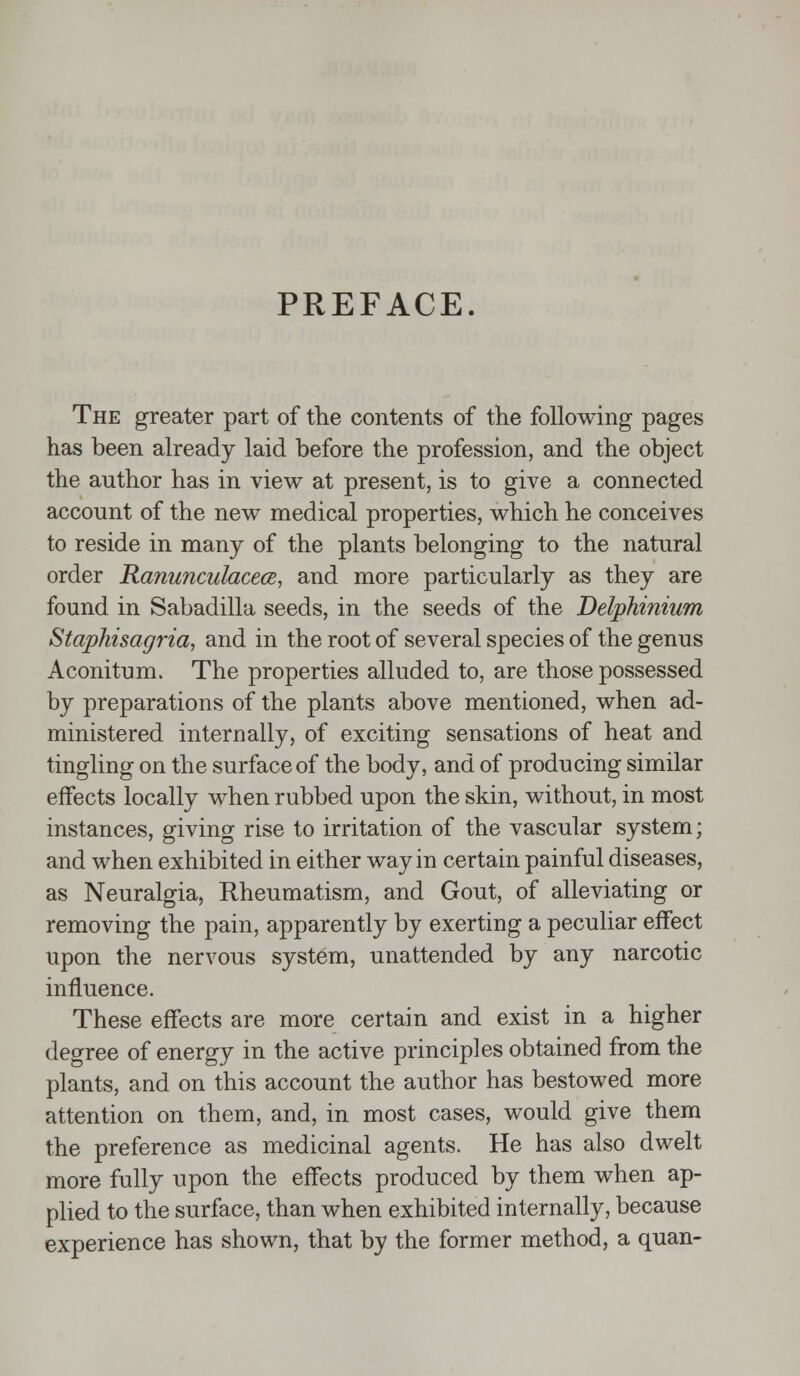 PREFACE. The greater part of the contents of the following pages has been already laid before the profession, and the object the author has in view at present, is to give a connected account of the new medical properties, which he conceives to reside in many of the plants belonging to the natural order Ranunculacece, and more particularly as they are found in Sabadilla seeds, in the seeds of the Delphinium Staphisagria, and in the root of several species of the genus Aconitum. The properties alluded to, are those possessed by preparations of the plants above mentioned, when ad- ministered internally, of exciting sensations of heat and tingling on the surface of the body, and of producing similar effects locally when rubbed upon the skin, without, in most instances, giving rise to irritation of the vascular system; and when exhibited in either way in certain painful diseases, as Neuralgia, Rheumatism, and Gout, of alleviating or removing the pain, apparently by exerting a peculiar effect upon the nervous system, unattended by any narcotic influence. These effects are more certain and exist in a higher degree of energy in the active principles obtained from the plants, and on this account the author has bestowed more attention on them, and, in most cases, would give them the preference as medicinal agents. He has also dwelt more fully upon the effects produced by them when ap- plied to the surface, than when exhibited internally, because experience has shown, that by the former method, a quan-