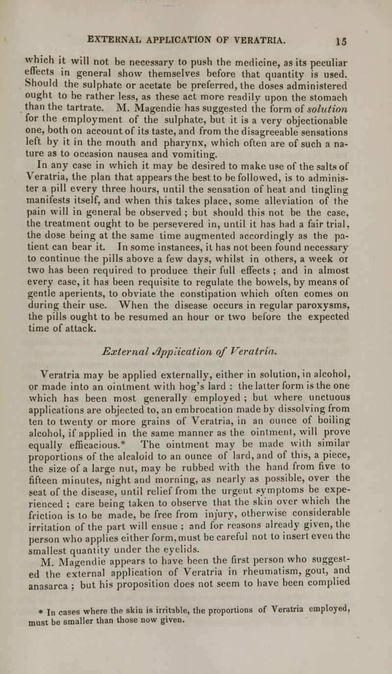 which it will not be necessary to push the medicine, as its peculiar effects in general show themselves before that quantity is used. Should the sulphate or acetate be preferred, the doses administered ought to be rather less, as these act more readily upon the stomach than the tartrate. M. Magendie has suggested the form of solution for the employment of the sulphate, but it is a very objectionable one, both on account of its taste, and from the disagreeable sensations left by it in the mouth and pharynx, which often are of such a na- ture as to occasion nausea and vomiting. In any case in which it may be desired to make use of the salts of Veratria, the plan that appears the best to be followed, is to adminis- ter a pill every three hours, until the sensation of heat and tingling manifests itself, and when this takes place, some alleviation of the pain will in general be observed ; but should this not be the case, the treatment ought to be persevered in, until it has had a fair trial, the dose being at the same time augmented accordingly as the pa- tient can bear it. In some instances, it has not been found necessary to continue the pills above a few days, whilst in others, a week or two has been required to produce their full effects ; and in almost every case, it has been requisite to regulate the bowels, by means of gentle aperients, to obviate the constipation which often comes on during their use. When the disease occurs in regular paroxysms, the pills ought to be resumed an hour or two before the expected time of attack. External Application of Veratria. Veratria may be applied externally, either in solution, in alcohol, or made into an ointment with hog's lard : the latter form is the one which has been most generally employed ; but where unctuous applications are objected to, an embrocation made by dissolving from ten to twenty or more grains of Veratria, in an ounce of boiling alcohol, if applied in the same manner as the ointment, will prove equally efficacious.* The ointment may be made with similar proportions of the alcaloid to an ounce of lard, and of this, a piece, the size of a large nut, may be rubbed with the hand from five to fifteen minutes, night and morning, as nearly as possible, over the seat of the disease, until relief from the urgent symptoms be expe- rienced ; care being taken to observe that the skin over which the friction is to be made, be free from injury, otherwise considerable irritation of the part will ensue : and for reasons already given, the person who applies either form,must be careful not to insert even the smallest quantity under the eyelids. M. Magendie appears to have been the first person who suggest- ed the external application of Veratria in rheumatism, gout, and anasarca ; but his proposition does not seem to have been complied * In cases where the skin is irritable, the proportions of Veratria employed, must be smaller than those now given.