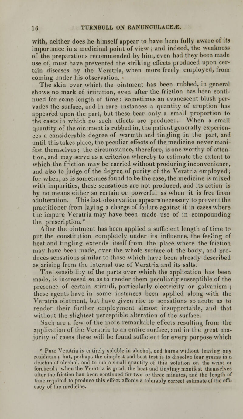 with, neither does he himself appear to have been fully aware of its importance in a medicinal point of view ; and indeed, the weakness of the preparations recommended by him, even had they been made use of, must have prevented the striking effects produced upon cer- tain diseases by the Veratria, when more freely employed, from coming under his observation. • The skin over which the ointment has been rubbed, in general shows no mark of irritation, even after the friction has been conti- nued for some length of time: sometimes an evanescent blush per- vades the surface, and in rare instances a quantity of eruption has appeared upon the part, but these bear only a small proportion to the cases in which no such effects are produced. When a small quantity of the ointment is rubbed in, the patient generally experien- ces a considerable degree of warmth and tingling in the part, and until this takes place, the peculiar effects of the medicine never mani- fest themselves; the circumstance, therefore, is one worthy of atten- tion, and may serve as a criterion whereby to estimate the extent to which the friction may be carried without producing inconvenience, and also to judge of the degree of purity of the Veratria employed ; for when, as is sometimes found to.be the case, the medicine is mixed with impurities, these sensations are not produced, and its action is by no means either so certain or powerful as when it is free from adulteration. This last observation appears necessary to prevent the practitioner from laying a charge of failure against it in cases where the impure Veratria may have been made use of in compounding the prescription.* After the ointment has been applied a sufficient length of time to put the constitution completely under its influence, the feeling of heat and tingling extends itself from the place where the friction may have been made, over the whole surface of the body, and pro- duces sensations similar to those which have been already described as arising from the internal use of Veratria and its salts. The sensibility of the parts over which the application has been made, is increased so as to render them peculiarly susceptible of the presence of certain stimuli, particularly electricity or galvanism ; these agents have in some instances been applied along with the Veratria ointment, but have given rise to sensations so acute as to render their further employment almost insupportable, and that without the slightest perceptible alteration of the surface. Such are a few of the more remarkable effects resulting from the application of the Veratria to an entire surface, and in the great ma- jority of cases these will be found sufficient for every purpose which * Pure Veratria is entirely soluble in alcohol, and burns without leaving any residuum ; but, perhaps the simplest and best test is to dissolve four grains in a drachm of alcohol, and to rub a small quantity of this solution on the wrist or forehead; when the Veratria is good, the heat and tingling manifest themselves after the friction has been continued for two or three minutes, and the length of time required to produce this effect affords a tolerably correct estimate of the effi- cacy of the medicine.