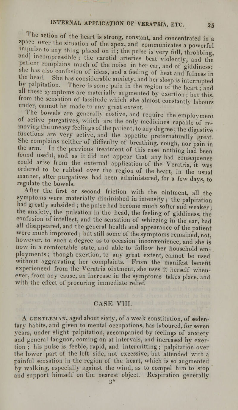 The action of the heart is strong, constant, and concentrated in a space over the situation of the apex, and communicates a powerful impulse to any thing placed on it; the pulse is very full, throbbing, and) incompressible; the carotid arteries beat violently, and the patient complains much of the noise in her ear, and of giddiness she has also confusion of ideas, and a feeling of heat and fulness in ine Head. She has considerable anxiety, and her sleep is interrupted by palpitation. There is some pain in the region of the heart • and all these symptoms are materially augmented by exertion ; but'this irom the sensation of lassitude which she almost constantly labours under, cannot be made to any great extent. The bowels are generally costive, and require the employment ol active purgatives, which are the only medicines capable of re- moving the uneasy feelings of the patient, to any degree; the digestive Junctions are very active, and the appetite preternaturally^reat She complains neither of difficulty of breathing, cough, nor pain in the arm. In the previous treatment of this case nothing had been found useful, and as it did not appear that any bad consequence could arse from the external application of the Veratria, it was ordered to be rubbed over the region of the heart, in the usual manner, after purgatives had been administered, for a few days to regulate the bowels. After the first or second friction with the ointment, all the symptoms were materially diminished in intensity; the palpitation had greatly subsided ; the pulse had become much softer and weaker; the anxiety, the pulsation in the head, the feeling of giddiness, the confusion of intellect, and the sensation of whizzing in the ear had all disappeared, and the general health and appearance of the patient were much improved ; but still some of the symptoms remained, not, however, to such a degree as to occasion inconvenience, and she is' now in a comfortable state, and able to follow her household em- ployments; though exertion, to any great extent, cannot be used without aggravating her complaints. From the manifest benefit experienced from the Veratria ointment, she uses it herself when- ever, from any cause, an increase in the symptoms takes place, and with the effect of procuring immediate relief. CASE VIII. A gentleman, aged about sixty, of a weak constitution, of seden- tary habits, and given to mental occupations, has laboured, for seven years, under slight palpitation, accompanied by feelings of anxiety and general languor, coming on at intervals, and increased by exer- tion ; his pulse is feeble, rapid, and intermitting; palpitation over the lower part of the left side, not excessive, but attended with a painful sensation in the region of the heart, which is so augmented by walking, especially against the wind, as to compel him to stop and support himself on the nearest object. Respiration generally 3*