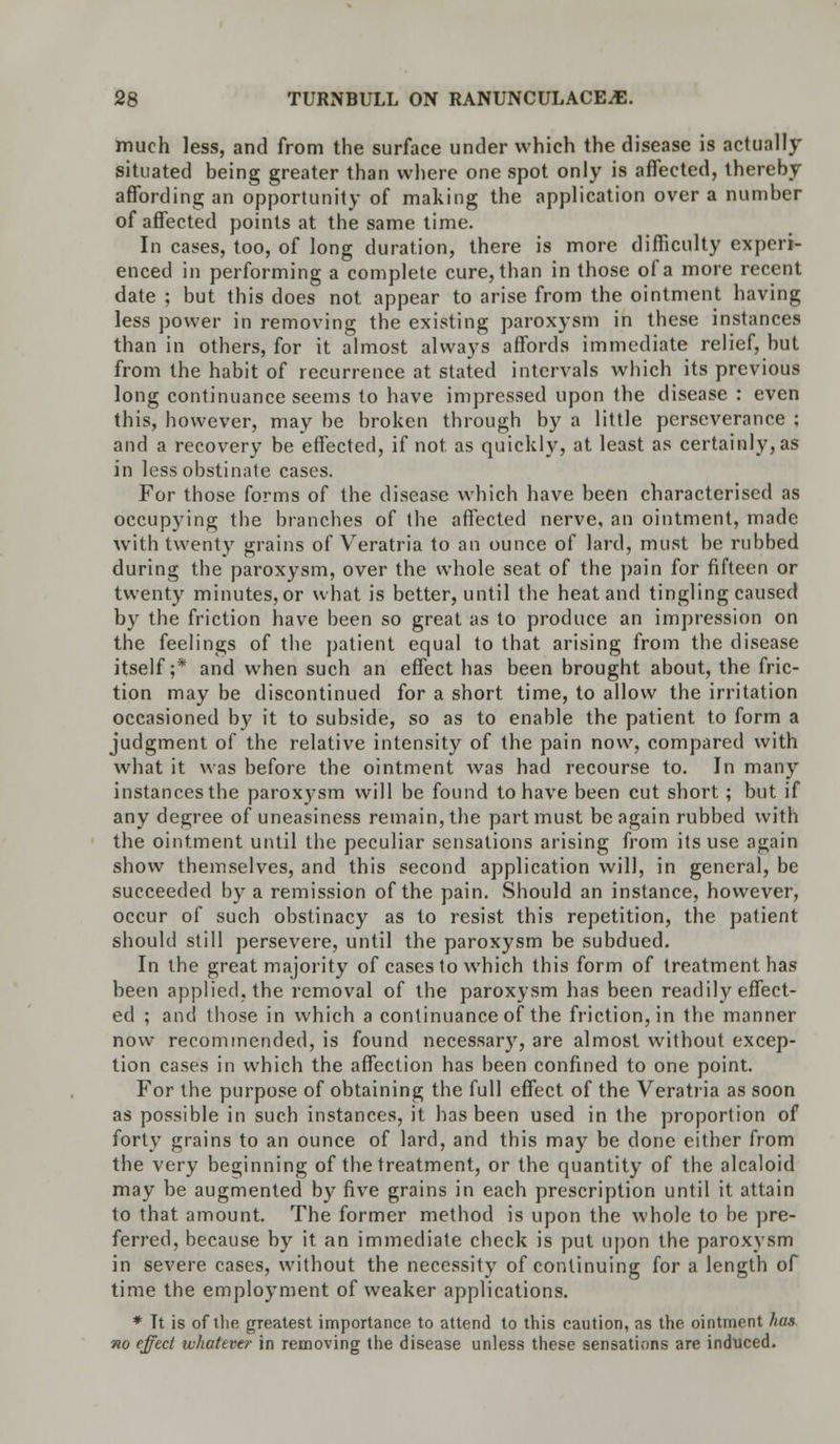 much less, and from the surface under which the disease is actually situated being greater than where one spot only is affected, thereby affording an opportunity of making the application over a number of affected points at the same time. In cases, too, of long duration, there is more difficulty experi- enced in performing a complete cure, than in those of a more recent date ; but this does not appear to arise from the ointment having less power in removing the existing paroxysm in these instances than in others, for it almost always affords immediate relief, but from the habit of recurrence at stated intervals which its previous long continuance seems to have impressed upon the disease : even this, however, may be broken through by a little perseverance ; and a recovery be effected, if not as quickly, at least as certainly, as in less obstinate cases. For those forms of the disease which have been characterised as occupying the branches of the affected nerve, an ointment, made with twenty grains of Veratria to an ounce of lard, must be rubbed during the paroxysm, over the whole seat of the pain for fifteen or twenty minutes, or what is better, until the heat and tingling caused by the friction have been so great as to produce an impression on the feelings of the patient equal to that arising from the disease itself;* and when such an effect has been brought about, the fric- tion may be discontinued for a short time, to allow the irritation occasioned by it to subside, so as to enable the patient to form a judgment of the relative intensity of the pain now, compared with what it was before the ointment was had recourse to. In many instances the paroxysm will be found to have been cut short; but if any degree of uneasiness remain, the part must be again rubbed with the ointment until the peculiar sensations arising from its use again show themselves, and this second application will, in general, be succeeded by a remission of the pain. Should an instance, however, occur of such obstinacy as to resist this repetition, the patient should still persevere, until the paroxysm be subdued. In the great majority of cases to which this form of treatment has been applied, the removal of the paroxysm has been readily effect- ed ; and those in which a continuance of the friction, in the manner now recommended, is found necessary, are almost without excep- tion cases in which the affection has been confined to one point. For the purpose of obtaining the full effect of the Veratria as soon as possible in such instances, it has been used in the proportion of forty grains to an ounce of lard, and this may be done either from the very beginning of the treatment, or the quantity of the alcaloid may be augmented by five grains in each prescription until it attain to that amount. The former method is upon the whole to be pre- ferred, because by it an immediate check is put upon the paroxysm in severe cases, without the necessity of continuing for a length of time the employment of weaker applications. * Tt is of tlie greatest importance to attend to this caution, as the ointment has no effect whatever in removing the disease unless these sensations are induced.