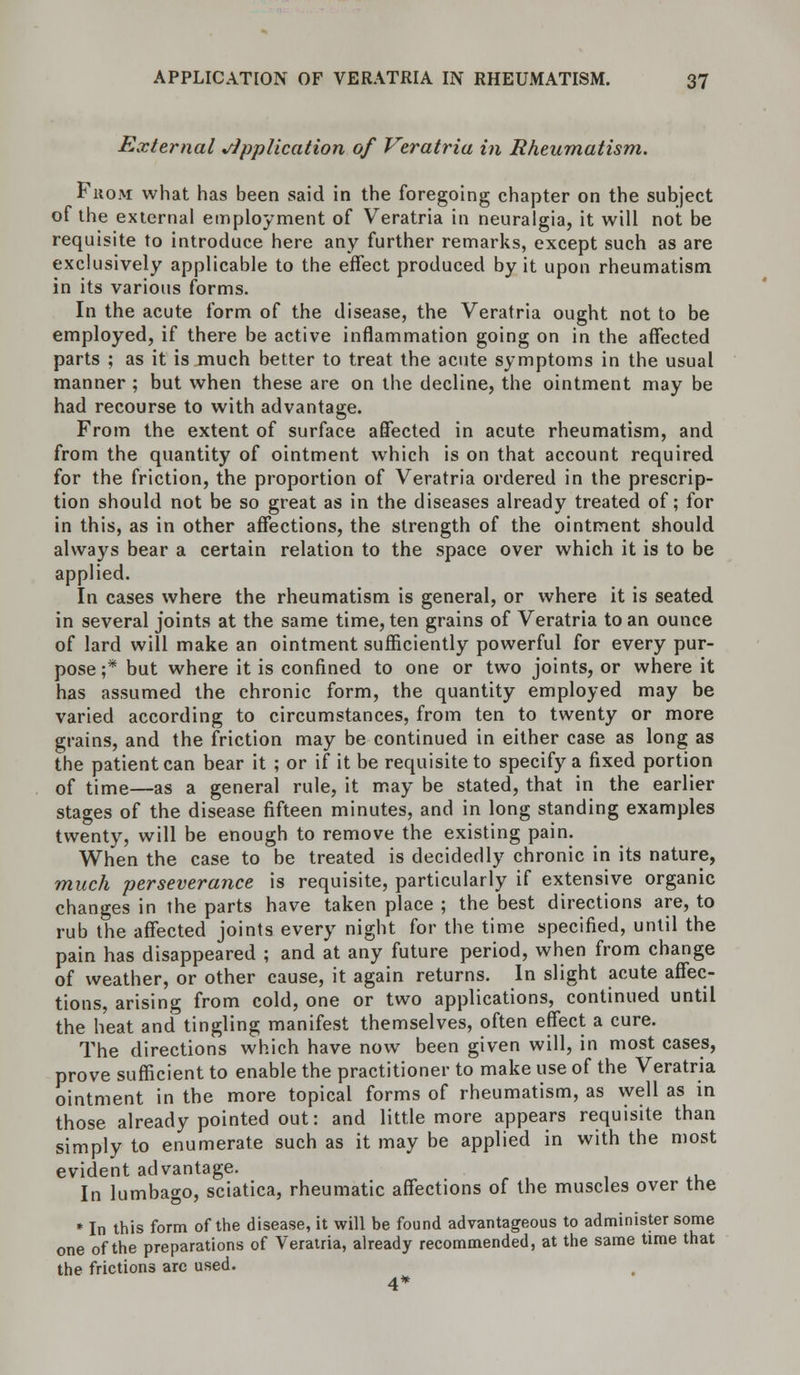 External Application of Veratria in Rheumatism. From what has been said in the foregoing chapter on the subject of the external employment of Veratria in neuralgia, it will not be requisite to introduce here any further remarks, except such as are exclusively applicable to the effect produced by it upon rheumatism in its various forms. In the acute form of the disease, the Veratria ought not to be employed, if there be active inflammation going on in the affected parts ; as it is much better to treat the acute symptoms in the usual manner ; but when these are on the decline, the ointment may be had recourse to with advantage. From the extent of surface affected in acute rheumatism, and from the quantity of ointment which is on that account required for the friction, the proportion of Veratria ordered in the prescrip- tion should not be so great as in the diseases already treated of; for in this, as in other affections, the strength of the ointment should always bear a certain relation to the space over which it is to be applied. In cases where the rheumatism is general, or where it is seated in several joints at the same time, ten grains of Veratria to an ounce of lard will make an ointment sufficiently powerful for every pur- pose ;* but where it is confined to one or two joints, or where it has assumed the chronic form, the quantity employed may be varied according to circumstances, from ten to twenty or more grains, and the friction may be continued in either case as long as the patient can bear it ; or if it be requisite to specify a fixed portion of time—as a general rule, it may be stated, that in the earlier stages of the disease fifteen minutes, and in long standing examples twenty, will be enough to remove the existing pain. When the case to be treated is decidedly chronic in its nature, much perseverance is requisite, particularly if extensive organic changes in the parts have taken place ; the best directions are, to rub the affected joints every night for the time specified, until the pain has disappeared ; and at any future period, when from change of weather, or other cause, it again returns. In slight acute affec- tions, arising from cold, one or two applications, continued until the heat and tingling manifest themselves, often effect a cure. The directions which have now been given will, in most cases, prove sufficient to enable the practitioner to make use of the Veratria ointment in the more topical forms of rheumatism, as well as in those already pointed out: and little more appears requisite than simply to enumerate such as it may be applied in with the most evident advantage. In lumbago, sciatica, rheumatic affections of the muscles over the * In this form of the disease, it will be found advantageous to administer some one of the preparations of Veratria, already recommended, at the same time that the frictions arc used. 4*