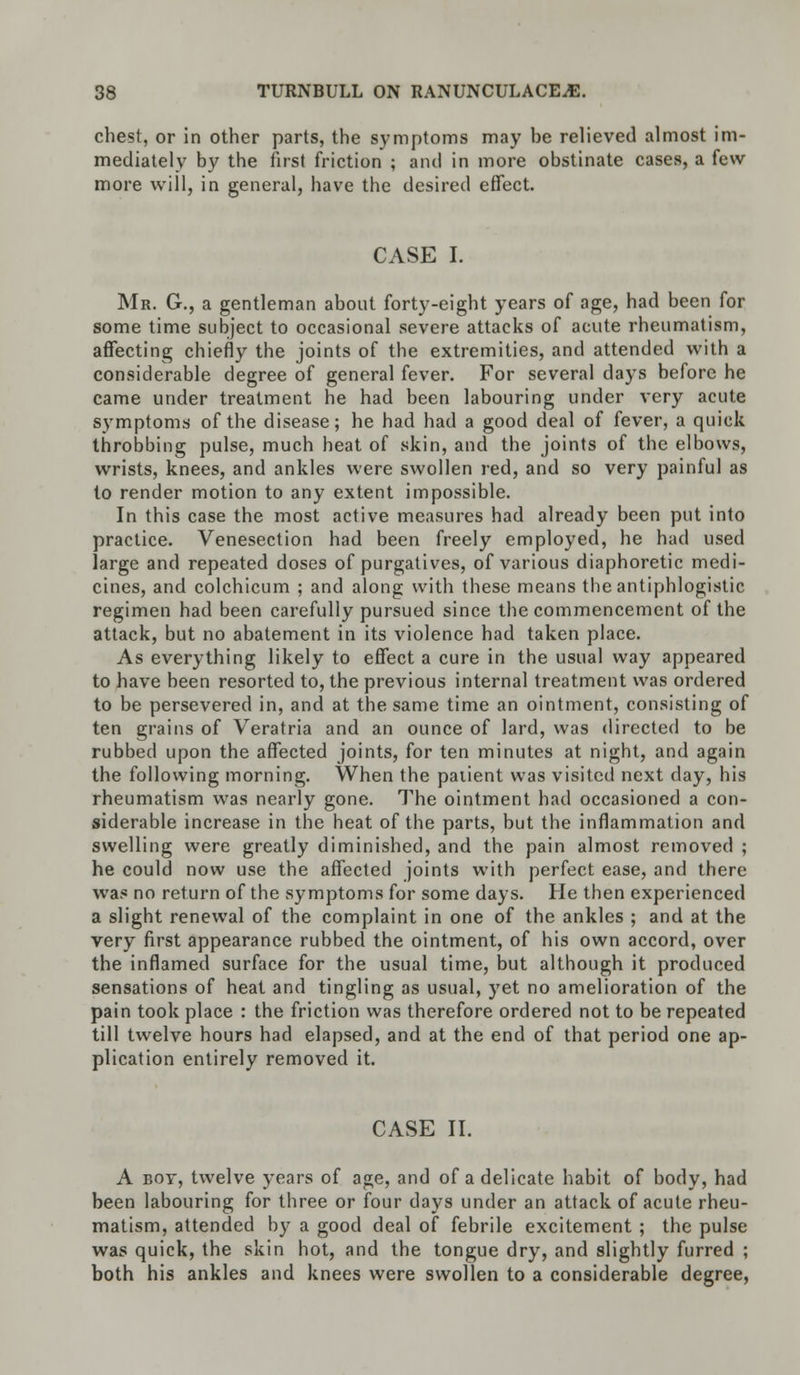 chest, or in other parts, the symptoms may be relieved almost im- mediately by the first friction ; and in more obstinate cases, a few more will, in general, have the desired effect. CASE I. Mr. G., a gentleman about forty-eight years of age, had been for some time subject to occasional severe attacks of acute rheumatism, affecting chiefly the joints of the extremities, and attended with a considerable degree of general fever. For several days before he came under treatment he had been labouring under very acute symptoms of the disease; he had had a good deal of fever, a quick throbbing pulse, much heat of skin, and the joints of the elbows, wrists, knees, and ankles were swollen red, and so very painful as to render motion to any extent impossible. In this case the most active measures had already been put into practice. Venesection had been freely employed, he had used large and repeated doses of purgatives, of various diaphoretic medi- cines, and colchicum ; and along with these means the antiphlogistic regimen had been carefully pursued since the commencement of the attack, but no abatement in its violence had taken place. As everything likely to effect a cure in the usual way appeared to have been resorted to, the previous internal treatment was ordered to be persevered in, and at the same time an ointment, consisting of ten grains of Veratria and an ounce of lard, was directed to be rubbed upon the affected joints, for ten minutes at night, and again the following morning. When the patient was visited next day, his rheumatism was nearly gone. The ointment had occasioned a con- siderable increase in the heat of the parts, but the inflammation and swelling were greatly diminished, and the pain almost removed ; he could now use the affected joints with perfect ease, and there was no return of the symptoms for some days. He then experienced a slight renewal of the complaint in one of the ankles ; and at the very first appearance rubbed the ointment, of his own accord, over the inflamed surface for the usual time, but although it produced sensations of heat and tingling as usual, yet no amelioration of the pain took place : the friction was therefore ordered not to be repeated till twelve hours had elapsed, and at the end of that period one ap- plication entirely removed it. CASE II. A boy, twelve years of age, and of a delicate habit of body, had been labouring for three or four days under an attack of acute rheu- matism, attended by a good deal of febrile excitement ; the pulse was quick, the skin hot, and the tongue dry, and slightly furred ; both his ankles and knees were swollen to a considerable degree,