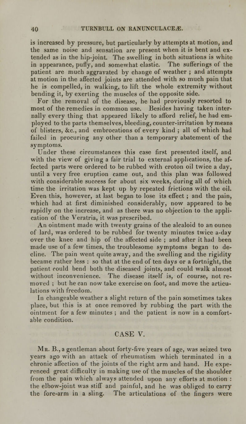 is increased by pressure, but particularly by attempts at motion, and the same noise and sensation are present when it is bent and ex- tended as in the hip-joint. The swelling in both situations is white in appearance, puffy, and somewhat elastic. The sufferings of the patient are much aggravated by change of weather ; and attempts at motion in the affected joints are attended with so much pain that he is compelled, in walking, to lift the whole extremity without bending it, by exerting the muscles of the opposite side. For the removal of the disease, he had proviously resorted to most of the remedies in common use. Besides having taken inter- nally every thing that appeared likely to afford relief, he had em- ployed to the parts themselves, bleeding, counter-irritation by means of blisters, &c, and embrocations of every kind ; all of which had failed in procuring any other than a temporary abatement of the symptoms. Under these circumstances this case first presented itself, and with the view of giving a fair trial to external applications, the af- fected parts were ordered to be rubbed with croton oil twice a day, until a very free eruption came out, and this plan was followed with considerable success for about six weeks, during all of which time the irritation was kept up by repeated frictions with the oil. Even this, however, at last began to lose its effect ; and the pain, which had at first diminished considerably, now appeared to be rapidly on the increase, and as there was no objection to the appli- cation of the Veratria, it was prescribed. An ointment made with twenty grains of the alcaloid to an ounce of lard, was ordered to be rubbed for twenty minutes twice a-day over the knee and hip of the affected side ; and after it had been made use of a few times, the troublesome symptoms began to de- cline. The pain went quite away, and the swelling and the rigidity became rather less : so that at the end of ten days or a fortnight, the patient could bend both the diseased joints, and could walk almost without inconvenience. The disease itself is, of course, not re- moved ; but he can now take exercise on foot, and move the articu- lations with freedom. In changeable weather a slight return of the pain sometimes takes place, but this is at once removed by rubbing the part with the ointment for a few minutes ; and the patient is now in a comfort- able condition. CASE V. Mr. B., a gentleman about forty-five years of age, was seized two years ago with an attack of rheumatism which terminated in a chronic affection of the joints of the right arm and hand. He expe- renced great difficulty in making use of the muscles of the shoulder from the pain which always attended upon any efforts at motion : the elbow-joint was stiff and painful, and he was obliged to carry the fore-arm in a sling. The articulations of the fingers were