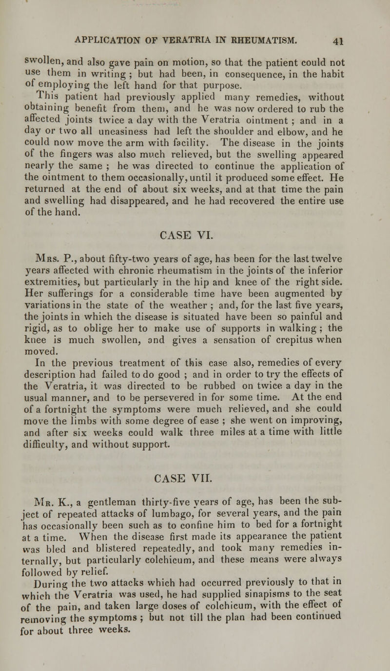 swollen, and also gave pain on motion, so that the patient could not use them in writing ; but had been, in consequence, in the habit of employing the left hand for that purpose. This patient had previously applied many remedies, without obtaining benefit from them, and he was now ordered to rub the affected joints twice a day with the Veratria ointment ; and in a day or two all uneasiness had left the shoulder and elbow, and he could now move the arm with facility. The disease in the joints of the fingers was also much relieved, but the swelling appeared nearly the same ; he was directed to continue the application of the ointment to them occasionally, until it produced some effect. He returned at the end of about six weeks, and at that time the pain and swelling had disappeared, and he had recovered the entire use of the hand. CASE VI. Mrs. P., about fifty-two years of age, has been for the last twelve years affected with chronic rheumatism in the joints of the inferior extremities, but particularly in the hip and knee of the right side. Her sufferings for a considerable time have been augmented by variations in the state of the weather ; and, for the last five years, the joints in which the disease is situated have been so painful and rigid, as to oblige her to make use of supports in walking ; the knee is much swollen, and gives a sensation of crepitus when moved. In the previous treatment of this case also, remedies of every description had failed to do good ; and in order to try the effects of the Veratria, it was directed to be rubbed on twice a day in the usual manner, and to be persevered in for some time. At the end of a fortnight the symptoms were much relieved, and she could move the limbs with some degree of ease ; she went on improving, and after six weeks could walk three miles at a time with little difficulty, and without support. CASE VII. Mr. K., a gentleman thirty-five years of age, has been the sub- ject of repeated attacks of lumbago, for several years, and the pain has occasionally been such as to confine him to bed for a fortnight at a time. When the disease first made its appearance the patient was bled and blistered repeatedly, and took many remedies in- ternally, but particularly colchicum, and these means were always followed by relief. During ihe two attacks which had occurred previously to that in which the Veratria was used, he had supplied sinapisms to the seat of the pain, and taken large doses of colchicum, with the effect of removing the symptoms ; but not till the plan had been continued for about three weeks.