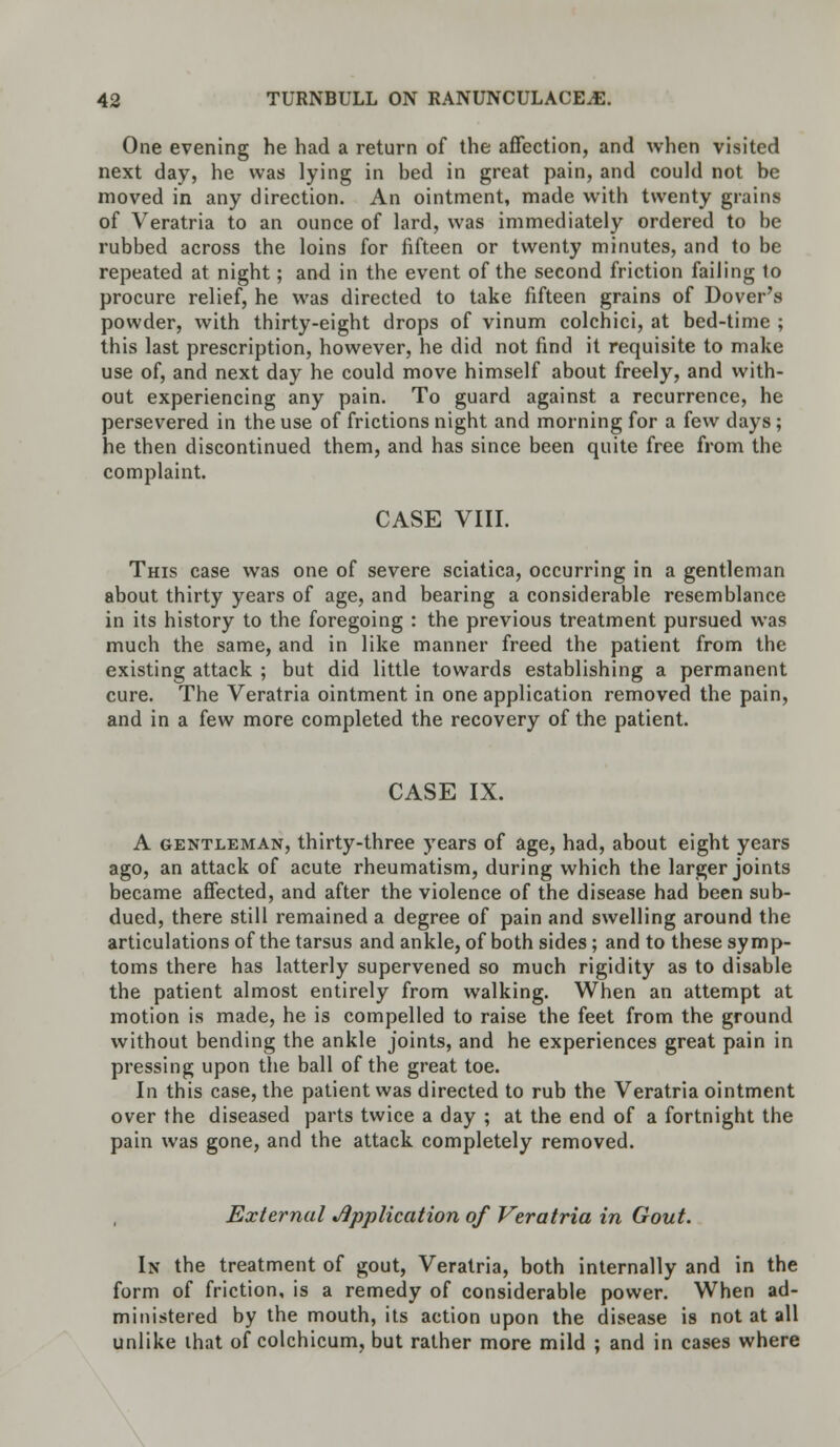 One evening he had a return of the affection, and when visited next day, he was lying in bed in great pain, and could not be moved in any direction. An ointment, made with twenty grains of Veratria to an ounce of lard, was immediately ordered to be rubbed across the loins for fifteen or twenty minutes, and to be repeated at night; and in the event of the second friction failing to procure relief, he was directed to take fifteen grains of Dover's powder, with thirty-eight drops of vinum colchici, at bed-time ; this last prescription, however, he did not find it requisite to make use of, and next day he could move himself about freely, and with- out experiencing any pain. To guard against a recurrence, he persevered in the use of frictions night and morning for a few days; he then discontinued them, and has since been quite free from the complaint. CASE VIII. This case was one of severe sciatica, occurring in a gentleman about thirty years of age, and bearing a considerable resemblance in its history to the foregoing : the previous treatment pursued was much the same, and in like manner freed the patient from the existing attack ; but did little towards establishing a permanent cure. The Veratria ointment in one application removed the pain, and in a few more completed the recovery of the patient. CASE IX. A gentleman, thirty-three years of age, had, about eight years ago, an attack of acute rheumatism, during which the larger joints became affected, and after the violence of the disease had been sub- dued, there still remained a degree of pain and swelling around the articulations of the tarsus and ankle, of both sides; and to these symp- toms there has latterly supervened so much rigidity as to disable the patient almost entirely from walking. When an attempt at motion is made, he is compelled to raise the feet from the ground without bending the ankle joints, and he experiences great pain in pressing upon the ball of the great toe. In this case, the patient was directed to rub the Veratria ointment over the diseased parts twice a day ; at the end of a fortnight the pain was gone, and the attack completely removed. External Application of Veratria in Gout. In the treatment of gout, Veratria, both internally and in the form of friction, is a remedy of considerable power. When ad- ministered by the mouth, its action upon the disease is not at all unlike lhat of colchicum, but rather more mild ; and in cases where