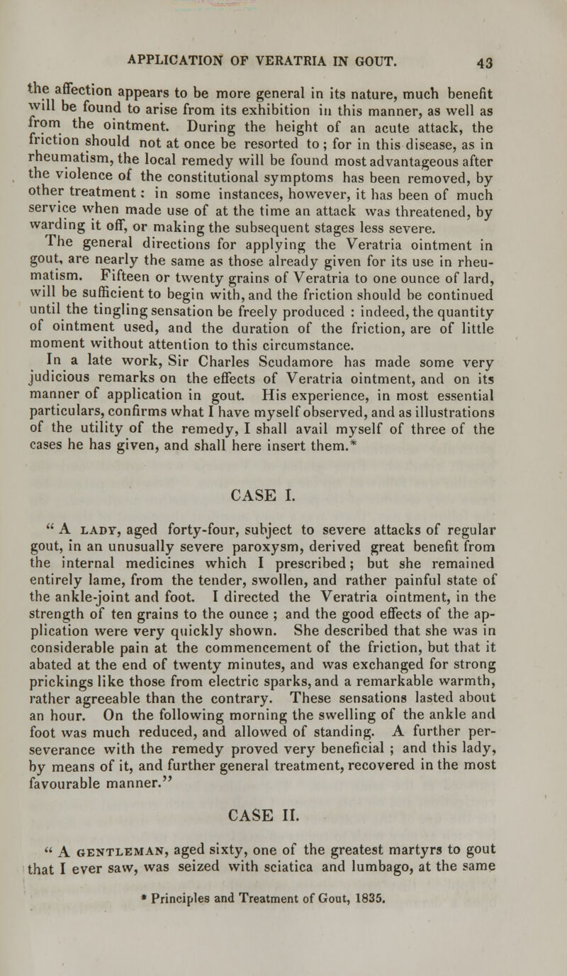 the affection appears to be more general in its nature, much benefit will be found to arise from its exhibition in this manner, as well as from the ointment. During the height of an acute attack, the iriction should not at once be resorted to ; for in this disease, as in rheumatism, the local remedy will be found most advantageous after the violence of the constitutional symptoms has been removed, by other treatment: in some instances, however, it has been of much service when made use of at the time an attack was threatened, by warding it off, or making the subsequent stages less severe. The general directions for applying the Veratria ointment in gout, are nearly the same as those already given for its use in rheu- matism. Fifteen or twenty grains of Veratria to one ounce of lard, will be sufficient to begin with, and the friction should be continued until the tingling sensation be freely produced : indeed, the quantity of ointment used, and the duration of the friction, are of little moment without attention to this circumstance. In a late work, Sir Charles Scudamore has made some very judicious remarks on the effects of Veratria ointment, and on its manner of application in gout. His experience, in most essential particulars, confirms what I have myself observed, and as illustrations of the utility of the remedy, I shall avail myself of three of the cases he has given, and shall here insert them.* CASE I.  A lady, aged forty-four, subject to severe attacks of regular gout, in an unusually severe paroxysm, derived great benefit from the internal medicines which I prescribed; but she remained entirely lame, from the tender, swollen, and rather painful state of the ankle-joint and foot. I directed the Veratria ointment, in the strength of ten grains to the ounce ; and the good effects of the ap- plication were very quickly shown. She described that she was in considerable pain at the commencement of the friction, but that it abated at the end of twenty minutes, and was exchanged for strong prickings like those from electric sparks, and a remarkable warmth, rather agreeable than the contrary. These sensations lasted about an hour. On the following morning the swelling of the ankle and foot was much reduced, and allowed of standing. A further per- severance with the remedy proved very beneficial ; and this lady, by means of it, and further general treatment, recovered in the most favourable manner. CASE II.  A gentleman, aged sixty, one of the greatest martyrs to gout that I ever saw, was seized with sciatica and lumbago, at the same * Principles and Treatment of Gout, 1835.