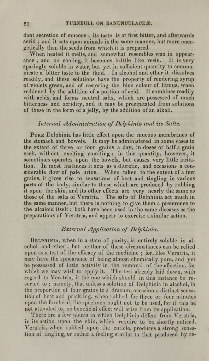 dant secretion of mucous ; its taste is at first bitter, and afterwards acrid ; and it acts upon animals in the same manner, but more ener- getically than the seeds from which it is prepared. When heated it melts, and somewhat resembles wax in appear- ance ; and on cooling, it becomes brittle like resin. It is very sparingly soluble in water, but yet in sufficient quantity to commu- nicate a bitter taste to the fluid. In alcohol and ether it dissolves readily, and these solutions have the property of rendering syrup of violets green, and of restoring the blue colour of litmus, when reddened by the addition of a portion of acid. It combines readily with acids, and forms neutral salts, which are possessed of much bitterness and acridity, and it may be precipitated from solutions of these in the form of a jelly, by the addition of an alkali. Internal Administration of Delphinia and its Salts. Pure Delphinia has little effect upon the mucous membranes of the stomach and bowels. It may be administered in some cases to the extent of three or four grains a day, in doses of half a grain each, without exciting vomiting ; in this quantity, however, it sometimes operates upon the bowels, but causes very little irrita- tion. In most instances it acts as a diuretic, and occasions a con- siderable flow of pale urine. When taken to the extent of a few grains, it gives rise to sensations of heat and tingling in various parts of the body, similar to those which are produced by rubbing it upon the skin, and its other effects are very nearly the same as those of the salts of Veratria. The salts of Delphinia act much in the same manner, but there is nothing to give them a preference to the alcaloid itself : both have been used in the same diseases as the preparations of Veratria, and appear to exercise a similar action. External Application of Delphinia. Delphinia, when in a state of purity, is entirely soluble in al- cohol and ether ; but neither of these circumstances can be relied upon as a test of the efficacy of the medicine ; for, like Veratria, it may have the appearance of being almost chemically pure, and yet be possessed of little activity in the removal of the affection, for which we may wish to apply it. The test already laid down, with regard to Veratria, is the one which should in this instance be re- sorted to ; namely, that unless a solution of Delphinia in alcohol, in the proportion of four grains to a drachm, occasion a distinct sensa- tion of heat and prickling, when rubbed for three or four minutes upon the forehead, the specimen ought not to be used, for if this be not attended to, no beneficial effect will arise from its application. There are a few points in which Delphinia differs from Veratria, in its action upon the skin, which require to be shortly noticed. Veratria, when rubbed upon the cuticle, produces a strong sensa- tion of tingling, or rather a feeling similar to that produced by re-