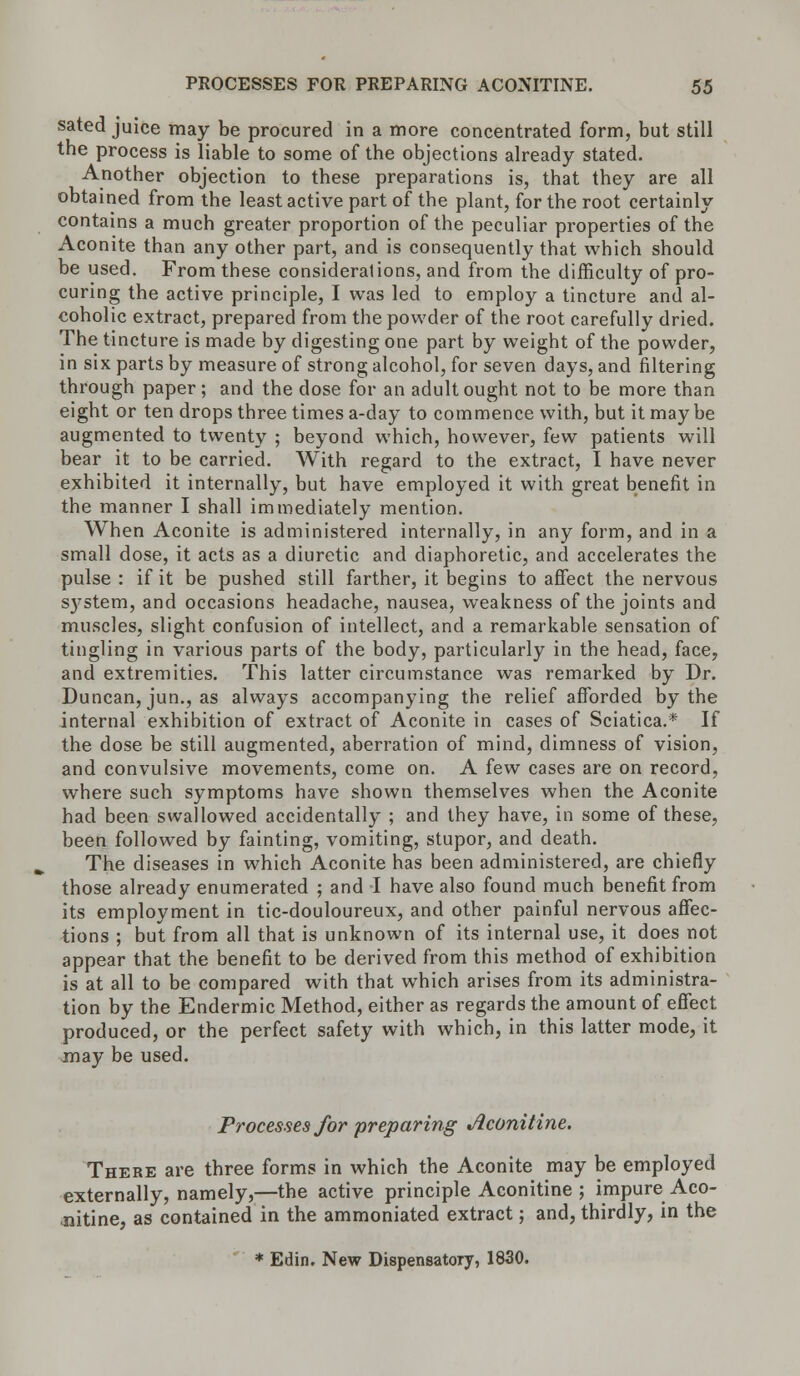 sated juice may be procured in a more concentrated form, but still the process is liable to some of the objections already stated. Another objection to these preparations is, that they are all obtained from the least active part of the plant, for the root certainly contains a much greater proportion of the peculiar properties of the Aconite than any other part, and is consequently that which should be used. From these considerations, and from the difficulty of pro- curing the active principle, I was led to employ a tincture and al- coholic extract, prepared from the powder of the root carefully dried. The tincture is made by digesting one part by weight of the powder, in six parts by measure of strong alcohol, for seven days, and filtering through paper; and the dose for an adult ought not to be more than eight or ten drops three times a-day to commence with, but it may be augmented to twenty ; beyond which, however, few patients will bear it to be carried. With regard to the extract, I have never exhibited it internally, but have employed it with great benefit in the manner I shall immediately mention. When Aconite is administered internally, in any form, and in a small dose, it acts as a diuretic and diaphoretic, and accelerates the pulse : if it be pushed still farther, it begins to affect the nervous S}'stem, and occasions headache, nausea, weakness of the joints and muscles, slight confusion of intellect, and a remarkable sensation of tingling in various parts of the body, particularly in the head, face, and extremities. This latter circumstance was remarked by Dr. Duncan, jun., as always accompanying the relief afforded by the internal exhibition of extract of Aconite in cases of Sciatica.* If the dose be still augmented, aberration of mind, dimness of vision, and convulsive movements, come on. A few cases are on record, where such symptoms have shown themselves when the Aconite had been swallowed accidentally ; and they have, in some of these, been followed by fainting, vomiting, stupor, and death. The diseases in which Aconite has been administered, are chiefly those already enumerated ; and I have also found much benefit from its employment in tic-douloureux, and other painful nervous affec- tions ; but from all that is unknown of its internal use, it does not appear that the benefit to be derived from this method of exhibition is at all to be compared with that wrhich arises from its administra- tion by the Endermic Method, either as regards the amount of effect produced, or the perfect safety with which, in this latter mode, it may be used. Processes for preparing Jiconitine. There are three forms in which the Aconite may be employed externally, namely,—the active principle Aconitine ; impure Aco- jiitine, as contained in the ammoniated extract; and, thirdly, in the * Edin. New Dispensatory, 1830.