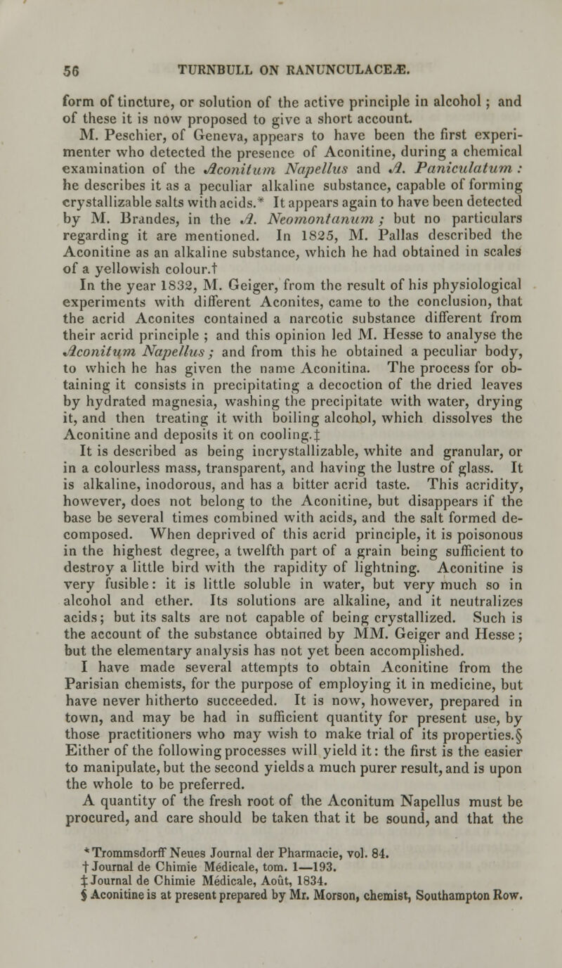 form of tincture, or solution of the active principle in alcohol; and of these it is now proposed to give a short account. M. Peschier, of Geneva, appears to have been the first experi- menter who detected the presence of Aconitine, during a chemical examination of the Aconitum Napellus and Ji. Paniculatum : he describes it as a peculiar alkaline substance, capable of forming crystallizable salts with acids.* It appears again to have been detected by M. Brandes, in the Ji. Neomontanion; but no particulars regarding it are mentioned. In 1825, M. Pallas described the Aconitine as an alkaline substance, which he had obtained in scales of a yellowish colour.t In the year 1832, M. Geiger, from the result of his physiological experiments with different Aconites, came to the conclusion, that the acrid Aconites contained a narcotic substance different from their acrid principle ; and this opinion led M. Hesse to analyse the Jiconitum Napellus; and from this he obtained a peculiar body, to which he has given the name Aconitina. The process for ob- taining it consists in precipitating a decoction of the dried leaves by hydrated magnesia, washing the precipitate with water, drying it, and then treating it with boiling alcohol, which dissolves the Aconitine and deposits it on cooling.J It is described as being incrystallizable, white and granular, or in a colourless mass, transparent, and having the lustre of glass. It is alkaline, inodorous, and has a bitter acrid taste. This acridity, however, does not belong to the Aconitine, but disappears if the base be several times combined with acids, and the salt formed de- composed. When deprived of this acrid principle, it is poisonous in the highest degree, a twelfth part of a grain being sufficient to destroy a little bird with the rapidity of lightning. Aconitine is very fusible: it is little soluble in water, but very much so in alcohol and ether. Its solutions are alkaline, and it neutralizes acids; but its salts are not capable of being crystallized. Such is the account of the substance obtained by MM. Geiger and Hesse; but the elementary analysis has not yet been accomplished. I have made several attempts to obtain Aconitine from the Parisian chemists, for the purpose of employing it in medicine, but have never hitherto succeeded. It is now, however, prepared in town, and may be had in sufficient quantity for present use, by those practitioners who may wish to make trial of its properties.^ Either of the following processes will yield it: the first is the easier to manipulate, but the second yields a much purer result, and is upon the whole to be preferred. A quantity of the fresh root of the Aconitum Napellus must be procured, and care should be taken that it be sound, and that the * Trommsdorff Neues Journal der Pharmacie, vol. 84. t Journal de Chimie Medicale, torn. 1—193. ^Journal de Chimie Medicale, Aout, 1834. $ Aconitine is at present prepared by Mr. Morson, chemist, Southampton Row.